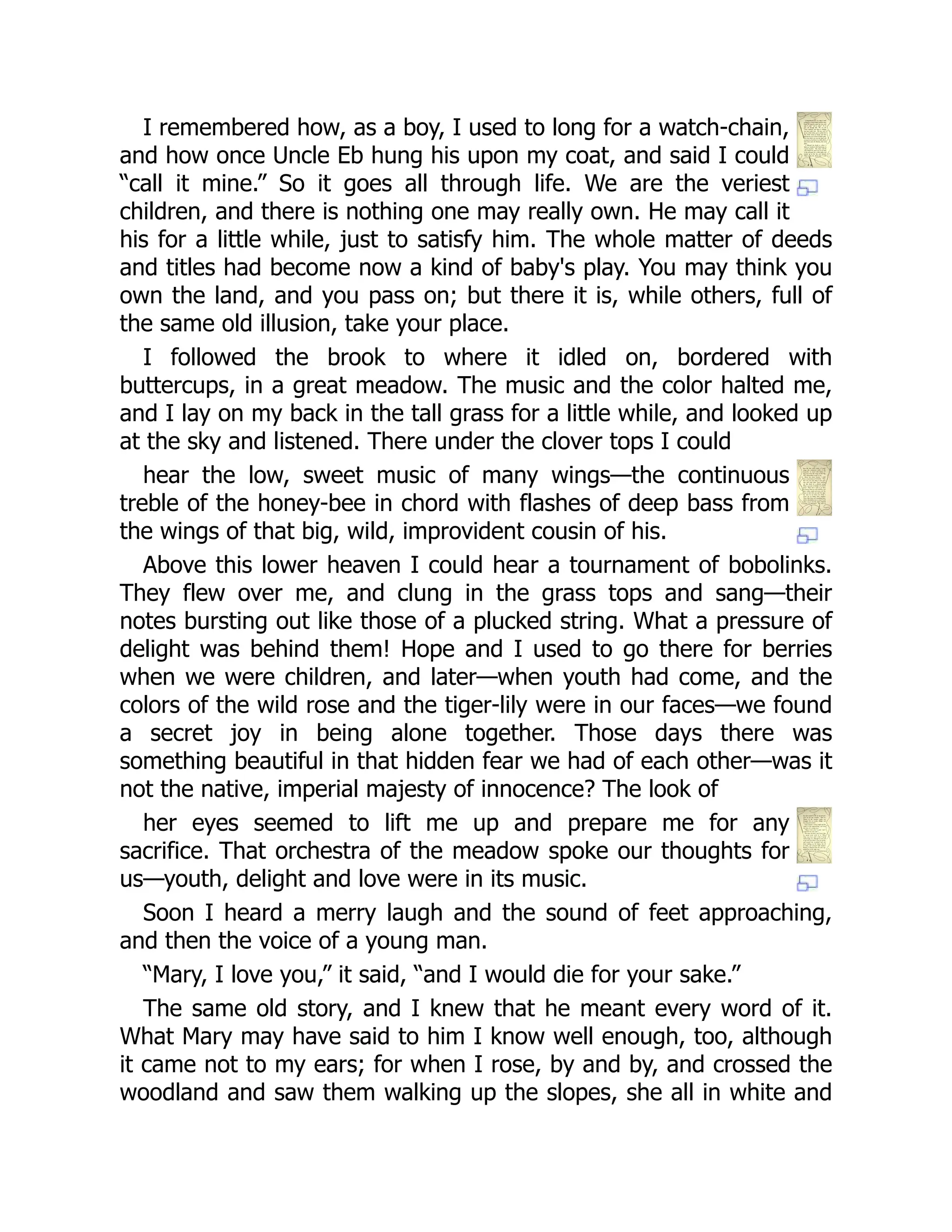 I remembered how, as a boy, I used to long for a watch-chain,
and how once Uncle Eb hung his upon my coat, and said I could
“call it mine.” So it goes all through life. We are the veriest
children, and there is nothing one may really own. He may call it
his for a little while, just to satisfy him. The whole matter of deeds
and titles had become now a kind of baby's play. You may think you
own the land, and you pass on; but there it is, while others, full of
the same old illusion, take your place.
I followed the brook to where it idled on, bordered with
buttercups, in a great meadow. The music and the color halted me,
and I lay on my back in the tall grass for a little while, and looked up
at the sky and listened. There under the clover tops I could
hear the low, sweet music of many wings—the continuous
treble of the honey-bee in chord with flashes of deep bass from
the wings of that big, wild, improvident cousin of his.
Above this lower heaven I could hear a tournament of bobolinks.
They flew over me, and clung in the grass tops and sang—their
notes bursting out like those of a plucked string. What a pressure of
delight was behind them! Hope and I used to go there for berries
when we were children, and later—when youth had come, and the
colors of the wild rose and the tiger-lily were in our faces—we found
a secret joy in being alone together. Those days there was
something beautiful in that hidden fear we had of each other—was it
not the native, imperial majesty of innocence? The look of
her eyes seemed to lift me up and prepare me for any
sacrifice. That orchestra of the meadow spoke our thoughts for
us—youth, delight and love were in its music.
Soon I heard a merry laugh and the sound of feet approaching,
and then the voice of a young man.
“Mary, I love you,” it said, “and I would die for your sake.”
The same old story, and I knew that he meant every word of it.
What Mary may have said to him I know well enough, too, although
it came not to my ears; for when I rose, by and by, and crossed the
woodland and saw them walking up the slopes, she all in white and
 