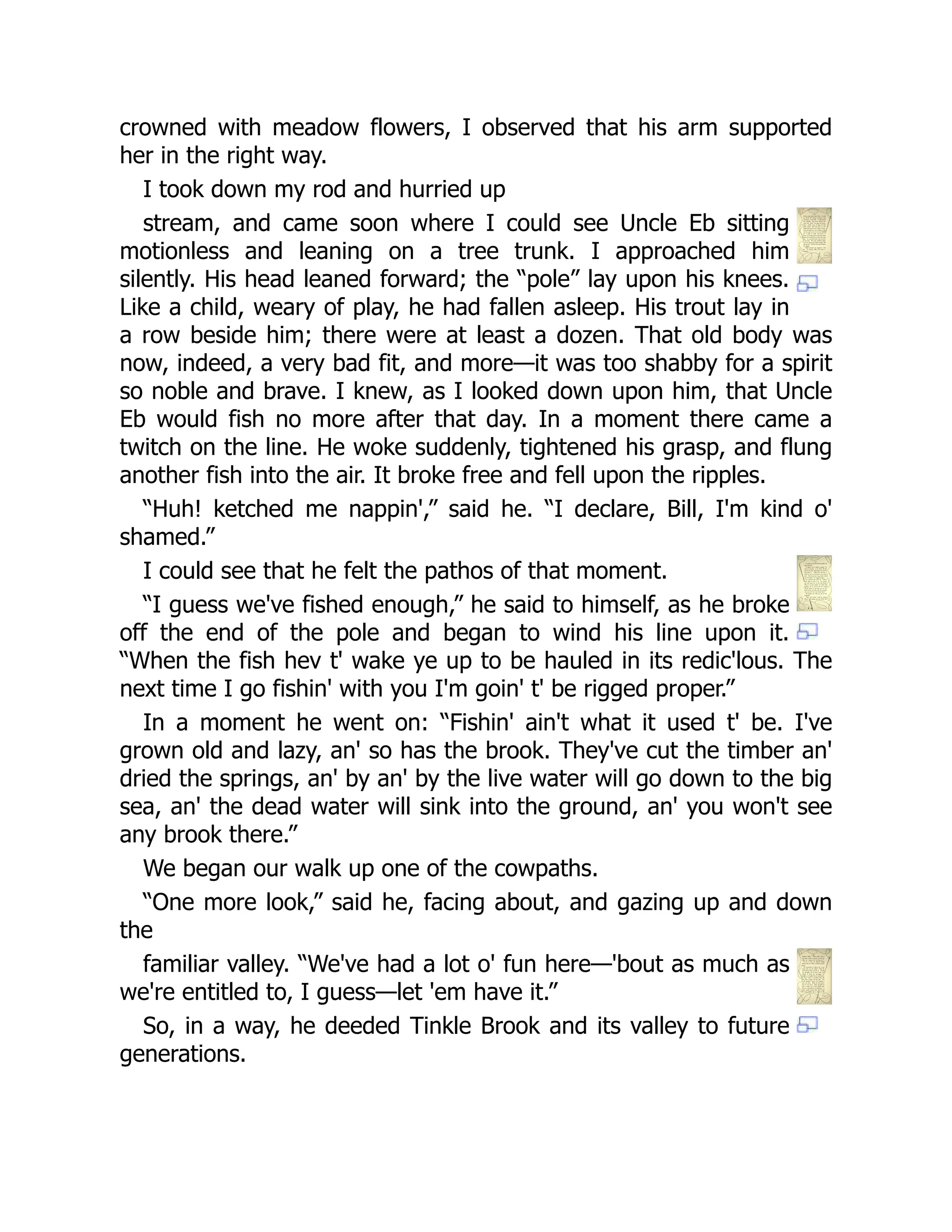 crowned with meadow flowers, I observed that his arm supported
her in the right way.
I took down my rod and hurried up
stream, and came soon where I could see Uncle Eb sitting
motionless and leaning on a tree trunk. I approached him
silently. His head leaned forward; the “pole” lay upon his knees.
Like a child, weary of play, he had fallen asleep. His trout lay in
a row beside him; there were at least a dozen. That old body was
now, indeed, a very bad fit, and more—it was too shabby for a spirit
so noble and brave. I knew, as I looked down upon him, that Uncle
Eb would fish no more after that day. In a moment there came a
twitch on the line. He woke suddenly, tightened his grasp, and flung
another fish into the air. It broke free and fell upon the ripples.
“Huh! ketched me nappin',” said he. “I declare, Bill, I'm kind o'
shamed.”
I could see that he felt the pathos of that moment.
“I guess we've fished enough,” he said to himself, as he broke
off the end of the pole and began to wind his line upon it.
“When the fish hev t' wake ye up to be hauled in its redic'lous. The
next time I go fishin' with you I'm goin' t' be rigged proper.”
In a moment he went on: “Fishin' ain't what it used t' be. I've
grown old and lazy, an' so has the brook. They've cut the timber an'
dried the springs, an' by an' by the live water will go down to the big
sea, an' the dead water will sink into the ground, an' you won't see
any brook there.”
We began our walk up one of the cowpaths.
“One more look,” said he, facing about, and gazing up and down
the
familiar valley. “We've had a lot o' fun here—'bout as much as
we're entitled to, I guess—let 'em have it.”
So, in a way, he deeded Tinkle Brook and its valley to future
generations.
 