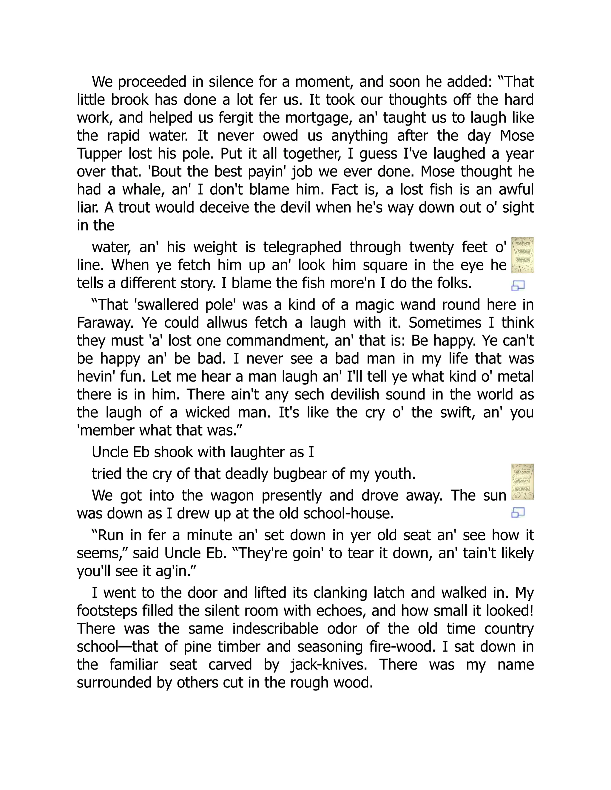 We proceeded in silence for a moment, and soon he added: “That
little brook has done a lot fer us. It took our thoughts off the hard
work, and helped us fergit the mortgage, an' taught us to laugh like
the rapid water. It never owed us anything after the day Mose
Tupper lost his pole. Put it all together, I guess I've laughed a year
over that. 'Bout the best payin' job we ever done. Mose thought he
had a whale, an' I don't blame him. Fact is, a lost fish is an awful
liar. A trout would deceive the devil when he's way down out o' sight
in the
water, an' his weight is telegraphed through twenty feet o'
line. When ye fetch him up an' look him square in the eye he
tells a different story. I blame the fish more'n I do the folks.
“That 'swallered pole' was a kind of a magic wand round here in
Faraway. Ye could allwus fetch a laugh with it. Sometimes I think
they must 'a' lost one commandment, an' that is: Be happy. Ye can't
be happy an' be bad. I never see a bad man in my life that was
hevin' fun. Let me hear a man laugh an' I'll tell ye what kind o' metal
there is in him. There ain't any sech devilish sound in the world as
the laugh of a wicked man. It's like the cry o' the swift, an' you
'member what that was.”
Uncle Eb shook with laughter as I
tried the cry of that deadly bugbear of my youth.
We got into the wagon presently and drove away. The sun
was down as I drew up at the old school-house.
“Run in fer a minute an' set down in yer old seat an' see how it
seems,” said Uncle Eb. “They're goin' to tear it down, an' tain't likely
you'll see it ag'in.”
I went to the door and lifted its clanking latch and walked in. My
footsteps filled the silent room with echoes, and how small it looked!
There was the same indescribable odor of the old time country
school—that of pine timber and seasoning fire-wood. I sat down in
the familiar seat carved by jack-knives. There was my name
surrounded by others cut in the rough wood.
 