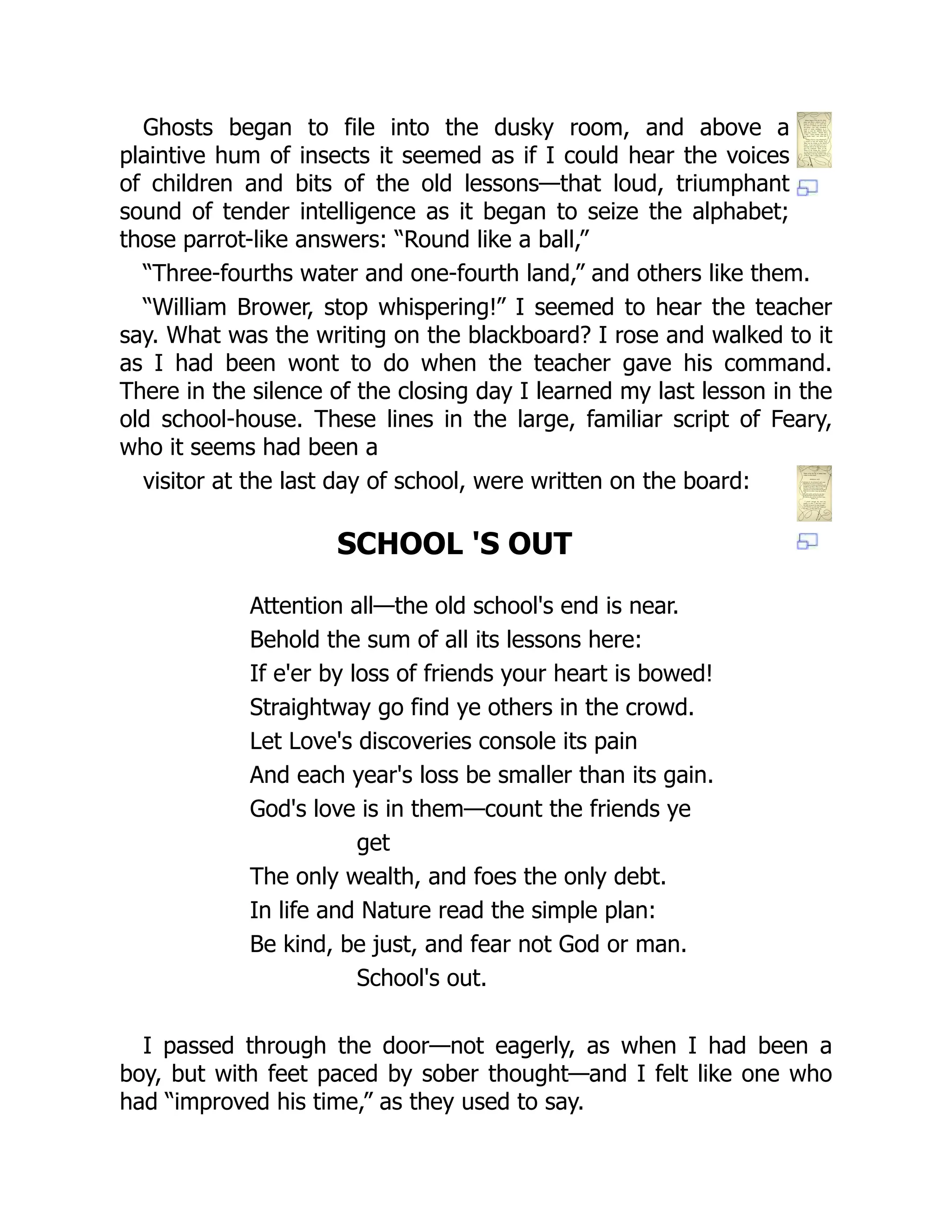 Ghosts began to file into the dusky room, and above a
plaintive hum of insects it seemed as if I could hear the voices
of children and bits of the old lessons—that loud, triumphant
sound of tender intelligence as it began to seize the alphabet;
those parrot-like answers: “Round like a ball,”
“Three-fourths water and one-fourth land,” and others like them.
“William Brower, stop whispering!” I seemed to hear the teacher
say. What was the writing on the blackboard? I rose and walked to it
as I had been wont to do when the teacher gave his command.
There in the silence of the closing day I learned my last lesson in the
old school-house. These lines in the large, familiar script of Feary,
who it seems had been a
visitor at the last day of school, were written on the board:
SCHOOL 'S OUT
Attention all—the old school's end is near.
Behold the sum of all its lessons here:
If e'er by loss of friends your heart is bowed!
Straightway go find ye others in the crowd.
Let Love's discoveries console its pain
And each year's loss be smaller than its gain.
God's love is in them—count the friends ye
get
The only wealth, and foes the only debt.
In life and Nature read the simple plan:
Be kind, be just, and fear not God or man.
School's out.
I passed through the door—not eagerly, as when I had been a
boy, but with feet paced by sober thought—and I felt like one who
had “improved his time,” as they used to say.
 