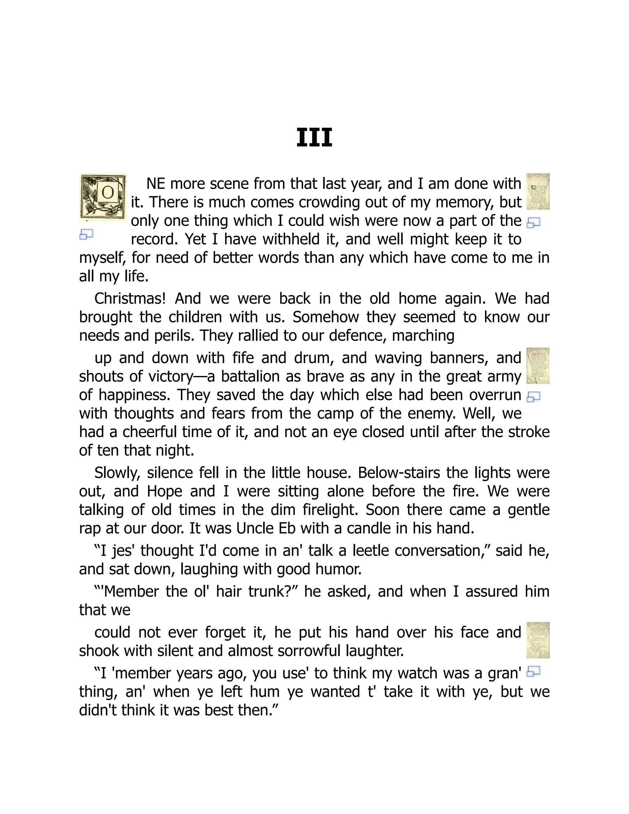 III
NE more scene from that last year, and I am done with
it. There is much comes crowding out of my memory, but
only one thing which I could wish were now a part of the
record. Yet I have withheld it, and well might keep it to
myself, for need of better words than any which have come to me in
all my life.
Christmas! And we were back in the old home again. We had
brought the children with us. Somehow they seemed to know our
needs and perils. They rallied to our defence, marching
up and down with fife and drum, and waving banners, and
shouts of victory—a battalion as brave as any in the great army
of happiness. They saved the day which else had been overrun
with thoughts and fears from the camp of the enemy. Well, we
had a cheerful time of it, and not an eye closed until after the stroke
of ten that night.
Slowly, silence fell in the little house. Below-stairs the lights were
out, and Hope and I were sitting alone before the fire. We were
talking of old times in the dim firelight. Soon there came a gentle
rap at our door. It was Uncle Eb with a candle in his hand.
“I jes' thought I'd come in an' talk a leetle conversation,” said he,
and sat down, laughing with good humor.
“'Member the ol' hair trunk?” he asked, and when I assured him
that we
could not ever forget it, he put his hand over his face and
shook with silent and almost sorrowful laughter.
“I 'member years ago, you use' to think my watch was a gran'
thing, an' when ye left hum ye wanted t' take it with ye, but we
didn't think it was best then.”
 