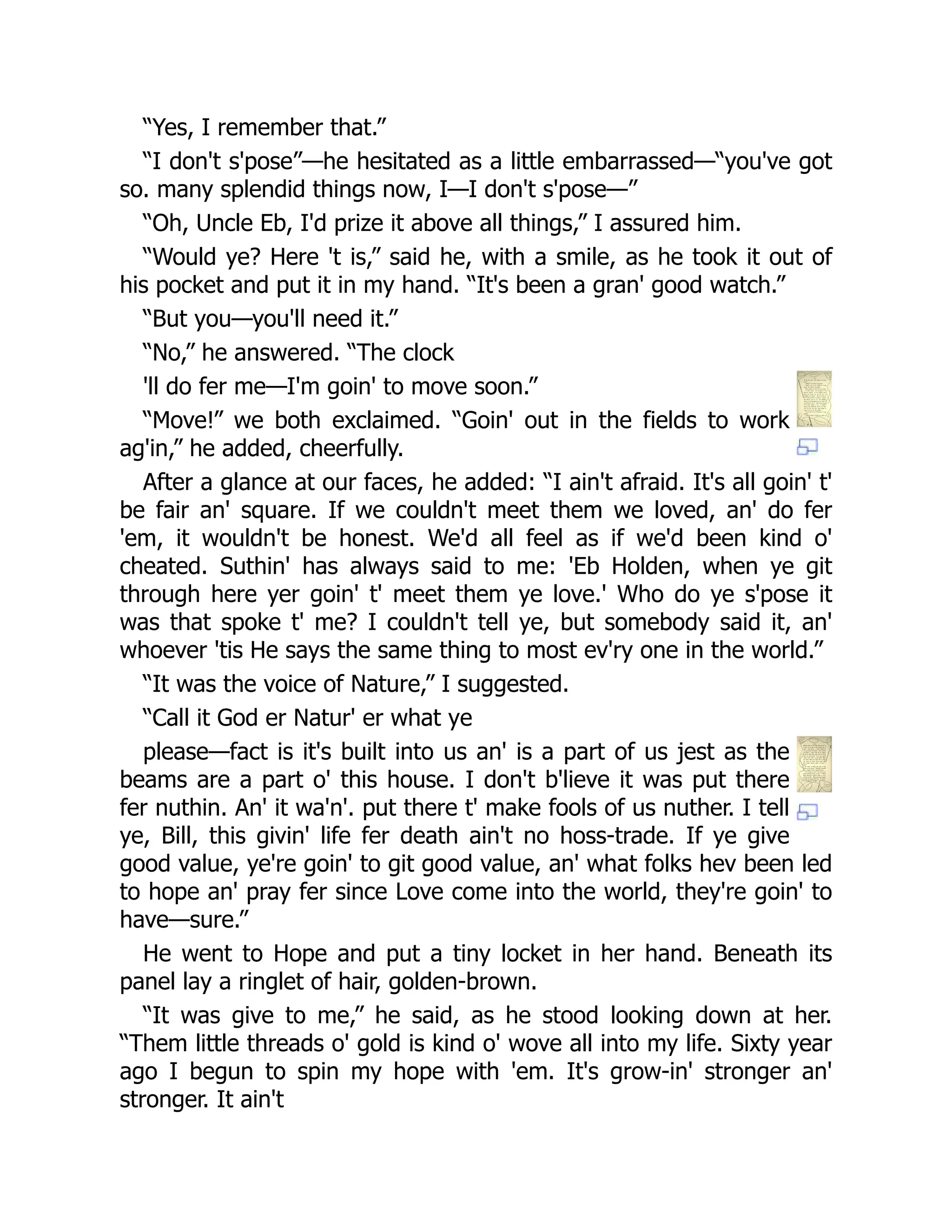 “Yes, I remember that.”
“I don't s'pose”—he hesitated as a little embarrassed—“you've got
so. many splendid things now, I—I don't s'pose—”
“Oh, Uncle Eb, I'd prize it above all things,” I assured him.
“Would ye? Here 't is,” said he, with a smile, as he took it out of
his pocket and put it in my hand. “It's been a gran' good watch.”
“But you—you'll need it.”
“No,” he answered. “The clock
'll do fer me—I'm goin' to move soon.”
“Move!” we both exclaimed. “Goin' out in the fields to work
ag'in,” he added, cheerfully.
After a glance at our faces, he added: “I ain't afraid. It's all goin' t'
be fair an' square. If we couldn't meet them we loved, an' do fer
'em, it wouldn't be honest. We'd all feel as if we'd been kind o'
cheated. Suthin' has always said to me: 'Eb Holden, when ye git
through here yer goin' t' meet them ye love.' Who do ye s'pose it
was that spoke t' me? I couldn't tell ye, but somebody said it, an'
whoever 'tis He says the same thing to most ev'ry one in the world.”
“It was the voice of Nature,” I suggested.
“Call it God er Natur' er what ye
please—fact is it's built into us an' is a part of us jest as the
beams are a part o' this house. I don't b'lieve it was put there
fer nuthin. An' it wa'n'. put there t' make fools of us nuther. I tell
ye, Bill, this givin' life fer death ain't no hoss-trade. If ye give
good value, ye're goin' to git good value, an' what folks hev been led
to hope an' pray fer since Love come into the world, they're goin' to
have—sure.”
He went to Hope and put a tiny locket in her hand. Beneath its
panel lay a ringlet of hair, golden-brown.
“It was give to me,” he said, as he stood looking down at her.
“Them little threads o' gold is kind o' wove all into my life. Sixty year
ago I begun to spin my hope with 'em. It's grow-in' stronger an'
stronger. It ain't
 