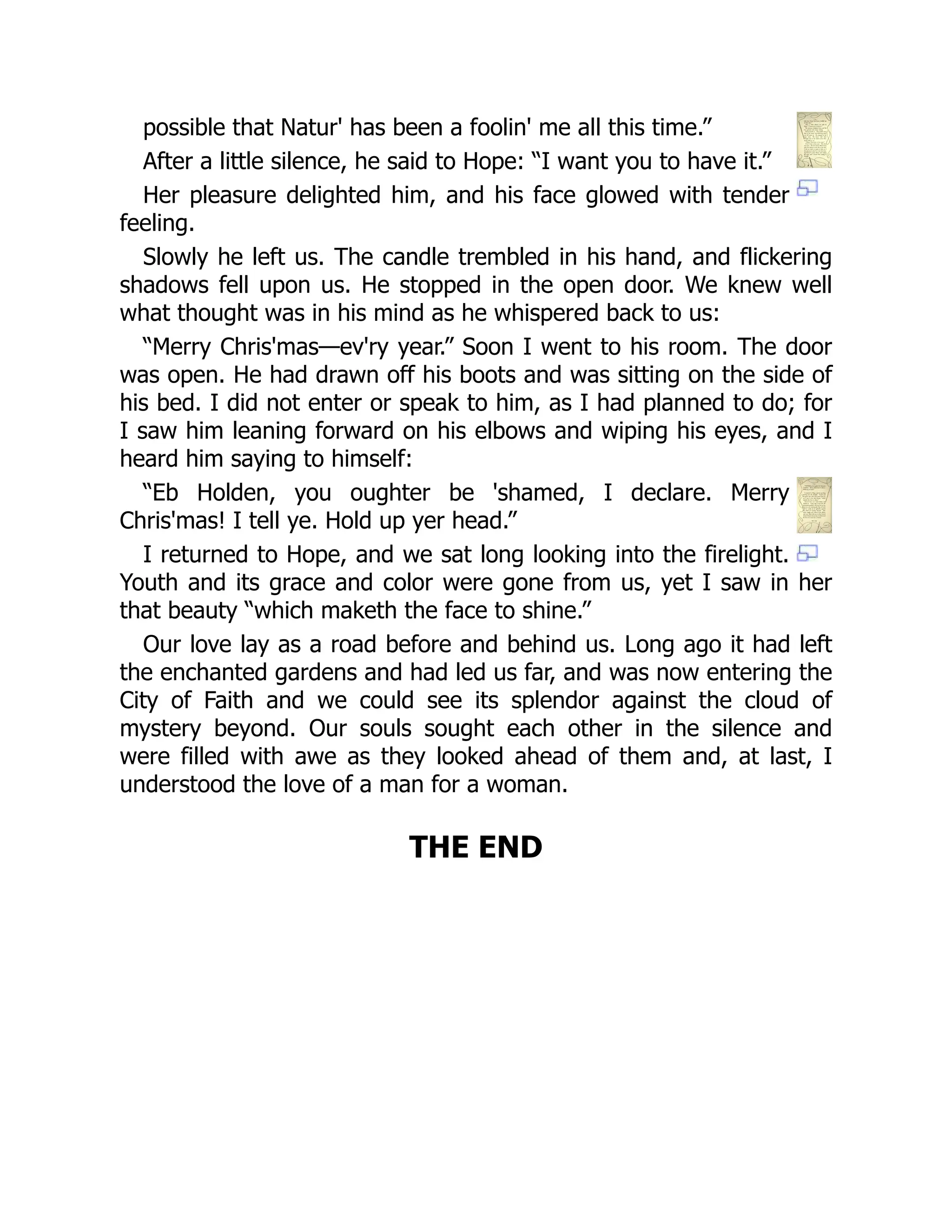 possible that Natur' has been a foolin' me all this time.”
After a little silence, he said to Hope: “I want you to have it.”
Her pleasure delighted him, and his face glowed with tender
feeling.
Slowly he left us. The candle trembled in his hand, and flickering
shadows fell upon us. He stopped in the open door. We knew well
what thought was in his mind as he whispered back to us:
“Merry Chris'mas—ev'ry year.” Soon I went to his room. The door
was open. He had drawn off his boots and was sitting on the side of
his bed. I did not enter or speak to him, as I had planned to do; for
I saw him leaning forward on his elbows and wiping his eyes, and I
heard him saying to himself:
“Eb Holden, you oughter be 'shamed, I declare. Merry
Chris'mas! I tell ye. Hold up yer head.”
I returned to Hope, and we sat long looking into the firelight.
Youth and its grace and color were gone from us, yet I saw in her
that beauty “which maketh the face to shine.”
Our love lay as a road before and behind us. Long ago it had left
the enchanted gardens and had led us far, and was now entering the
City of Faith and we could see its splendor against the cloud of
mystery beyond. Our souls sought each other in the silence and
were filled with awe as they looked ahead of them and, at last, I
understood the love of a man for a woman.
THE END
 