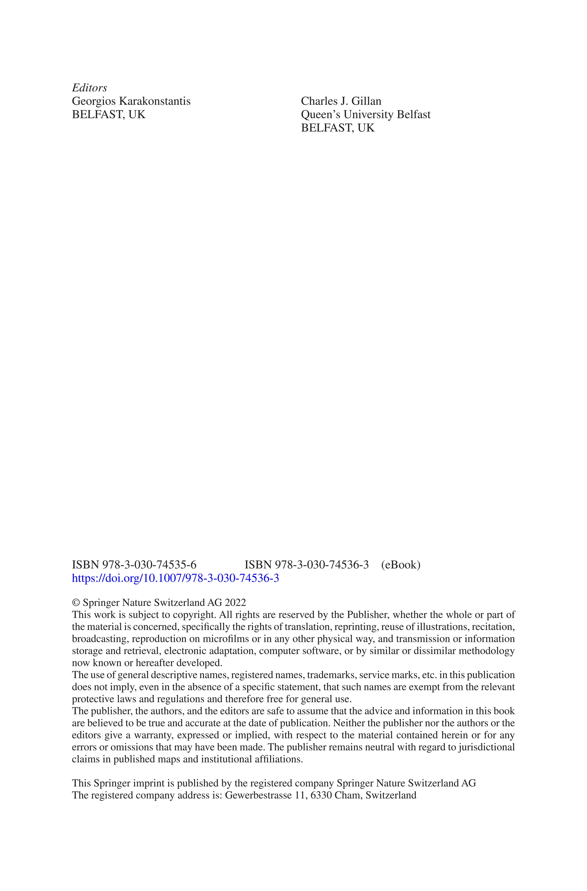 ISBN 978-3-030-74535-6    ISBN 978-3-030-74536-3 (eBook)
https://doi.org/10.1007/978-3-030-74536-3
© Springer Nature Switzerland AG 2022
This work is subject to copyright. All rights are reserved by the Publisher, whether the whole or part of
the material is concerned, specifically the rights of translation, reprinting, reuse of illustrations, recitation,
broadcasting, reproduction on microfilms or in any other physical way, and transmission or information
storage and retrieval, electronic adaptation, computer software, or by similar or dissimilar methodology
now known or hereafter developed.
The use of general descriptive names, registered names, trademarks, service marks, etc. in this publication
does not imply, even in the absence of a specific statement, that such names are exempt from the relevant
protective laws and regulations and therefore free for general use.
The publisher, the authors, and the editors are safe to assume that the advice and information in this book
are believed to be true and accurate at the date of publication. Neither the publisher nor the authors or the
editors give a warranty, expressed or implied, with respect to the material contained herein or for any
errors or omissions that may have been made. The publisher remains neutral with regard to jurisdictional
claims in published maps and institutional affiliations.
This Springer imprint is published by the registered company Springer Nature Switzerland AG
The registered company address is: Gewerbestrasse 11, 6330 Cham, Switzerland
Editors
Georgios Karakonstantis
BELFAST, UK
Charles J. Gillan
Queen’s University Belfast
BELFAST, UK
 