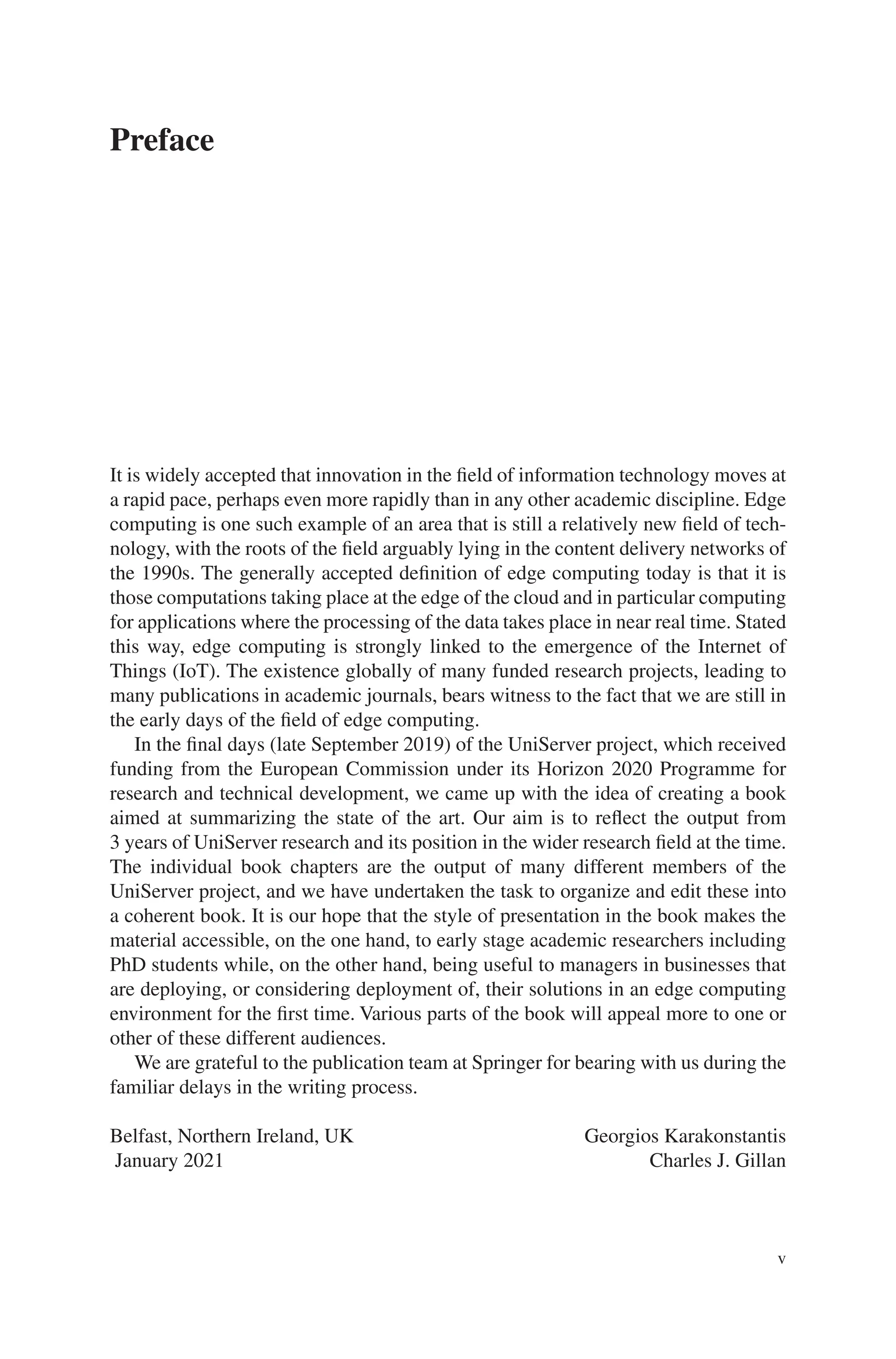 v
Preface
It is widely accepted that innovation in the field of information technology moves at
a rapid pace, perhaps even more rapidly than in any other academic discipline. Edge
computing is one such example of an area that is still a relatively new field of tech-
nology, with the roots of the field arguably lying in the content delivery networks of
the 1990s. The generally accepted definition of edge computing today is that it is
those computations taking place at the edge of the cloud and in particular computing
for applications where the processing of the data takes place in near real time. Stated
this way, edge computing is strongly linked to the emergence of the Internet of
Things (IoT). The existence globally of many funded research projects, leading to
many publications in academic journals, bears witness to the fact that we are still in
the early days of the field of edge computing.
In the final days (late September 2019) of the UniServer project, which received
funding from the European Commission under its Horizon 2020 Programme for
research and technical development, we came up with the idea of creating a book
aimed at summarizing the state of the art. Our aim is to reflect the output from
3 years of UniServer research and its position in the wider research field at the time.
The individual book chapters are the output of many different members of the
UniServer project, and we have undertaken the task to organize and edit these into
a coherent book. It is our hope that the style of presentation in the book makes the
material accessible, on the one hand, to early stage academic researchers including
PhD students while, on the other hand, being useful to managers in businesses that
are deploying, or considering deployment of, their solutions in an edge computing
environment for the first time. Various parts of the book will appeal more to one or
other of these different audiences.
We are grateful to the publication team at Springer for bearing with us during the
familiar delays in the writing process.
Belfast, Northern Ireland, UK Georgios Karakonstantis
 Charles J. Gillan
January 2021
 