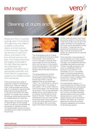 RM Insight
Cleaning of ducts and flues
Issue 11
Disclaimer: This newsletter is for information purposes only and is not legal advice. AAI Limited trading as Vero insurance.
V9433 16/10/14 A
vero.com.au
For more information:
Contact us at
riskengineering@vero.com.au
Restaurant fires in Australia
typically start in the kitchen.
Annually they cost millions
of dollars in insurance
claims and lost revenue
to the business. They also
risk the lives of staff and
diners, and result in the
loss of local revenue and
jobs. Fortunately these fires
are largely preventable if
the right cleaning regimes
are undertaken by
qualified contractors and if
appropriate automatic and
hand held fire suppression
systems are installed, tested
and maintained.
There are three primary types of
equipment involved in all restaurant
cooking fires. These are: deep-fat
fryers, cooking ranges and cooking
grills. It is important to appreciate that
protecting the cooking equipment
is only part of the kitchen fire safety
equation. It is equally vital to protect
the exhaust canopy and ductwork that
are installed above this equipment..
Vapours given off during the cooking
of nearly all types of food typically
result in a build-up of combustible oils
and greases on exposed surfaces.
This residue builds up over time and is
considered to be a major fire hazard for
the premises.
The oil and grease build up is easily
seen and cleaned off external surfaces
of the kitchen, which should as a
minimum be given a thorough clean
once a week. But the main build up
which can’t be seen is in the exhaust
flue and ducting space. If this build-up
ignites it contributes to a very swift
spread of flames through the exhaust
system.
The residual grease and oil build
up within the ducting system is
combustible at approximately 370°C
and the heat within a cooking
appliance flare-up can easily reach
1100 °C. So, if the flames of a flare-up
linger long enough in the canopy or
duct system, or if an ember makes its
way into the system, the internal build
up can ignite. There is then potential to
develop into an uncontrolled fire that
can quickly move through the entire
length of the duct. These fires have
the potential to not just move through
the ducting system but to spread
further and cause significant fire and
smoke damage to the surrounding
areas of the kitchen and dining areas.
Another potential ignition point within
the ducting system is the exhaust fan.
These fans usually sit at the top of the
system and draw out the grease and
fat fumes into the atmosphere outside
the kitchen. If these fans are not
cleaned and maintained on a regular
basis, the build up of the fat and
grease can cause the fans to overheat
and combust.
There have been many examples of
fires emanating from kitchen exhaust
duct systems that have developed
into large, uncontrolled fires that have
completely destroyed the premises.
Trying to manually extinguish a fire
once it is established inside the
ductwork is very difficult, if not
impossible, as it is in a concealed
space. Successful extinguishment
can however be affected by a fixed
fire protection system installed within
the duct (e.g. a sprinkler or foam
suppression system).
As a preventative measure, it is
recommended that the filters and the
range hoods above the cooking areas
be inspected and cleaned regularly
by a professional cleaning company.
As a minimum the filters should be
cleaned weekly and the duct system
cleaned every six months. More
regular cleaning may be required for
kitchens with heavy use. A service
agreement and service certificate
should be supplied by the contractor
for all cleaning programs.
 