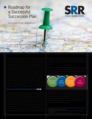 Roadmap for
a Successful
Succession Plan
Alex W. Howard, CFA, ASA – ahoward@srr.com
1 ©2014
With over 23 million small businesses in America1
and a significant
portion of their owners nearing the retirement age over the next two
decades, succession planning is an ever-pressing issue that often
times gets overlooked. For example, a survey performed in 2012
by the AICPA found that 54% of multiowner firms did not have a
written, approved succession plan in place, yet 79% of business
owners expected succession planning to be a significant issue
in the next 10 years.2
While there is no set timeframe on when a
business owner should begin the succession planning process, a
rule of thumb is that he or she should start at least five years prior
to his or her anticipated exit from the business. Therefore, it is
imperative that business owners start early towards planning for
this goal. This article is not meant to serve as a comprehensive
guide, but rather is designed to serve as a structural aid for
business owners when starting the succession planning process.
Don’t Let Life Do the Planning for You n n n
A succession plan provides a roadmap to achieve a successful
exit. Doing so forces the owner to focus on the execution of the
overall strategic plan of the business and to implement value
creation strategies to enhance the value of the business over the
owner’s remaining time with the company. A well-thought out and
executed succession plan not only makes sense from a financial
point of view, but also gives the owner greater control over how
and when that exit occurs. Further, a successful succession plan
allows for greater multi-generational wealth creation, provides for
greater options that align to the owner’s long-term goals for the
business (e.g., keeping the company a family-owned business),
and reduces stress and uncertainty among family members and
employees. In the words of Stephen Covey, “Begin with the End
in Mind.”3
The individual parts of the planning process should not be viewed
in a vacuum but rather as components of a more global strategic
plan. The areas of planning that have to be dealt with are reflected
in the below graphic form.
Getting the succession planning process started takes planning
and organization on the part of the business owner and his or her
team. The table on the next page outlines the four steps necessary
to achieve the best results regardless of the mode of exit. The
steps include: 1) assembling a team, 2) creating a baseline value,
3) determining the necessary future value, and 4) creating a plan to
bridge the gap between the two values.
1
	www.sba.gov/content/small-business-trends.
2
	 2012 PCPS Succession Survey, Gearing Up to Wind Down, AICPA Private Companies
Practice Section.
3
	 Covey, Stephen R. The 7 Habits of Highly Effective People. Free Press, 1989.
Succession
Planning
Estate
Planning
Retirement
Planning
Exit
Planning
 