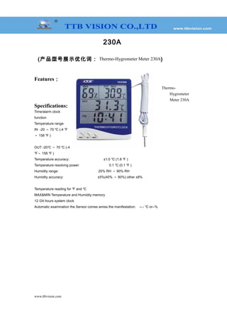 230A
(产品型号展示优化词： Thermo-Hygrometer Meter 230A)
Features：
Thermo-
Hygrometer
Meter 230A
Specifications:
Time/alarm clock
function
Temperature range:
IN -20 ～ 70 ℃ (-4 ℉
～ 158 ℉ )
OUT -20℃ ～ 70 ℃ (-4
℉～ 158 ℉ )
Temperature accuracy: ±1.0 ℃ (1.8 ℉ )
Temperature resolving power: 0.1 ℃ (0.1 ℉ )
Humidity range: 20% RH ～ 90% RH
Humidity accuracy: ±5%(40% ～ 80%) other ±8%
Temperature reading for and℉ ℃
MAX&MIN Temperature and Humidity memory
12 /24 hours system clock
Automatic examination the Sensor comes amiss the manifestation: --.- or--%℃
www.ttbvision.com
 