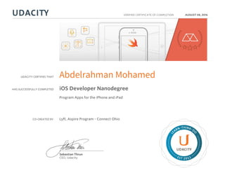 UDACITY CERTIFIES THAT
HAS SUCCESSFULLY COMPLETED
VERIFIED CERTIFICATE OF COMPLETION
L
EARN THINK D
O
EST 2011
Sebastian Thrun
CEO, Udacity
AUGUST 08, 2016
Abdelrahman Mohamed
iOS Developer Nanodegree
Program Apps for the iPhone and iPad
CO-CREATED BY Lyft, Aspire Program - Connect Ohio
 