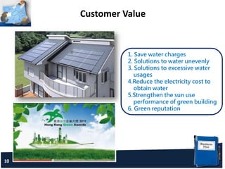 Customer Value
10
1. Save water charges
2. Solutions to water unevenly
3. Solutions to excessive water
usages
4.Reduce the electricity cost to
obtain water
5.Strengthen the sun use
performance of green building
6. Green reputation
 