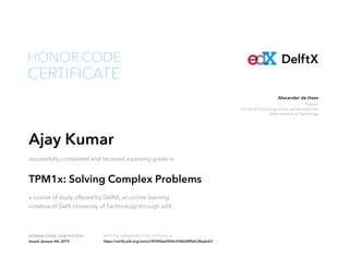 Teacher
Faculty of Technology Policy and Management
Delft University of Technology
Alexander de Haan
HONOR CODE CERTIFICATE Verify the authenticity of this certificate at
DelftX
CERTIFICATE
HONOR CODE
Ajay Kumar
successfully completed and received a passing grade in
TPM1x: Solving Complex Problems
a course of study offered by DelftX, an online learning
initiative of Delft University of Technology through edX.
Issued January 6th, 2015 https://verify.edx.org/cert/a74f396be0544c5586289b4c28aab2cf
 