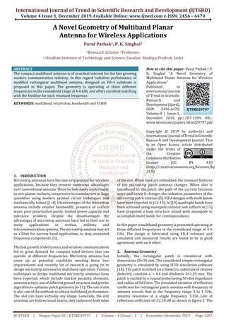 International Journal of Trend in Scientific Research and Development (IJTSRD)
Volume 4 Issue 1, December 2019 Available Online: www.ijtsrd.com e-ISSN: 2456 – 6470
@ IJTSRD | Unique Paper ID – IJTSRD29797 | Volume – 4 | Issue – 1 | November-December 2019 Page 1207
A Novel Geometry of Multiband Planar
Antenna for Wireless Applications
Parul Pathak1, P. K. Singhal2
1Research Scholar, 2Professor,
1,2Madhav Institute of Technology and Science, Gwalior, Madhya Pradesh, India
ABSTRACT
The compact multiband antenna is of practical interest for the fast growing
modern communication industry. In this regard radiation performance of
modified rectangular multiband antenna, designed on FR-4 substrate is
proposed in this paper. The geometry is operating at three different
frequencies in the considered range of 4-6 GHz and offers excellent matching
with the feedline for each resonant frequency.
KEYWORDS: multiband, return loss, bandwidth and VSWR
How to cite this paper: Parul Pathak | P.
K. Singhal "A Novel Geometry of
Multiband Planar Antenna for Wireless
Applications"
Published in
International Journal
of Trend in Scientific
Research and
Development(ijtsrd),
ISSN: 2456-6470,
Volume-4 | Issue-1,
December 2019, pp.1207-1209, URL:
www.ijtsrd.com/papers/ijtsrd29797.pdf
Copyright © 2019 by author(s) and
International Journal ofTrendinScientific
Research and Development Journal. This
is an Open Access article distributed
under the terms of
the Creative
CommonsAttribution
License (CC BY 4.0)
(http://creativecommons.org/licenses/by
/4.0)
1. INRODUCTION
Microstrip antennas have become very popular for wireless
applications, because they present numerous advantages
over conventional antenna.Theseincludeeasilyconformable
to non-planar surfaces, inexpensive to manufacture in large
quantities using modern printed circuit techniques and
mechanically robust [1-4]. Disadvantages of the microstrip
antenna include smaller bandwidth, presence of surface
wave, poor polarization purity, limited power capacity and
tolerance problem. Despite the disadvantages the
advantages of microstrip antennas have led to their use in
many applications in civilian, military and
telecommunicationsystems.Themicrostripantenna mayact
as a filter for narrow band applications to stop unwanted
frequency components. [5].
The fast growth of electronics and wireless communications
led to great demand for compact sized devices that can
operate at different frequencies. Microstrip antenna has
come up as potential candidate meeting these two
requirements and recently lot of research is going on to
design microstrip antenna for multiband operation. Various
techniques to design multiband microstrip antennas have
been reported, which include stacked parasitic elements,
antenna arrays, use of differentgroundstructureandgenetic
algorithm to optimize patch geometry [6-11]. The use ofslot
is also one of the methods to obtain multiband performance.
The slot can have virtually any shape. Generally, the slot
antennas are bidirectional, that is, they radiate onbothsides
of the slot. When slots are embedded, the resonant features
of the microstrip patch antenna changes. When slits is
introduced to the patch, the path of the current becomes
more and hence it changes the radiation parameters of the
microstrip patch antenna [5]. PIFA designs with multibands
have been reported in [12-13]. In [14]quadruplebandshave
been achieved using monopole radiator and authors in [15]
have proposed a loop structure mixed with monopole to
accomplish multi bands for communications.
In this paper a multiband geometryispresentedoperating at
three different frequencies in the considered range of 4-6
GHz. The design is fabricated using FR-4 substare and
simulated and measured results are found to be in good
agreement with each other.
2. Antenna Geometry
Initially, the rectangular patch is considered with
dimensions 20×30 mm. The considered simple rectangular
geometry is simulated by using IE3D simulation software
[16]. The patch is etched on a dielectric substrate of relative
dielectric constant εr = 4.4 and thickness h=1.59 mm. The
patch is excited by a coaxial probehaving50ohmimpedance
and radius of 0.62 mm. The simulated variation of reflection
coefficient for rectangular patch antenna with frequency of
antenna reveals that in the frequency range 3 to 4 GHz,
antenna resonates at a single frequency 3.356 GHz at
reflection coefficient of -32.18 dB as shown in figure 2. The
IJTSRD29797
 