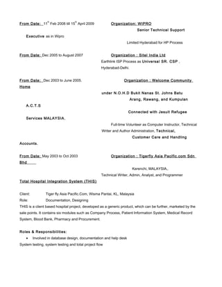 From Date: 11
th
Feb 2008 till 15
th
April 2009 Organization: WIPRO
Senior Technical Support
Executive as in Wipro
Limited Hyderabad for HP Process
From Date: Dec 2005 to August 2007 Organization : Sitel India Ltd
Earthlink ISP Process as Universal SR. CSP ,
Hyderabad-Delhi.
From Date: Dec 2003 to June 2005. Organization : Welcome Community
Home
under N.O.H.D Bukit Nanas St. Johns Batu
Arang, Rawang, and Kumpulan
A.C.T.S
Connected with Jesuit Refugee
Services MALAYSIA,
Full-time Volunteer as Computer Instructor, Technical
Writer and Author Administration, Technical,
Customer Care and Handling
Accounts.
From Date: May 2003 to Oct 2003 Organization : Tigerfly Asia Pacific.com Sdn
Bhd
Kerenchi, MALAYSIA,.
Technical Writer, Admin, Analyst, and Programmer
Total Hospital Integration System (THIS)
Client: Tiger fly Asia Pacific.Com, Wisma Pantai, KL, Malaysia
Role: Documentation, Designing
THIS is a client based hospital project, developed as a generic product, which can be further, marketed by the
sale points. It contains six modules such as Company Process, Patient Information System, Medical Record
System, Blood Bank, Pharmacy and Procurement.
Roles & Responsibilities:
• Involved in database design, documentation and help desk
System testing, system testing and total project flow
 