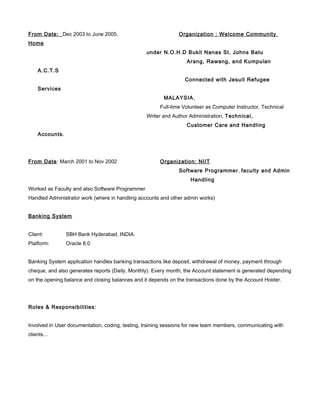 From Date: Dec 2003 to June 2005. Organization : Welcome Community
Home
under N.O.H.D Bukit Nanas St. Johns Batu
Arang, Rawang, and Kumpulan
A.C.T.S
Connected with Jesuit Refugee
Services
MALAYSIA,
Full-time Volunteer as Computer Instructor, Technical
Writer and Author Administration, Technical,
Customer Care and Handling
Accounts.
From Date: March 2001 to Nov 2002 Organization: NIIT
Software Programmer, faculty and Admin
Handling
Worked as Faculty and also Software Programmer
Handled Administrator work (where in handling accounts and other admin works)
Banking System
Client: SBH Bank Hyderabad, INDIA.
Platform: Oracle 8.0
Banking System application handles banking transactions like deposit, withdrawal of money, payment through
cheque, and also generates reports (Daily, Monthly). Every month, the Account statement is generated depending
on the opening balance and closing balances and it depends on the transactions done by the Account Holder.
Roles & Responsibilities:
Involved in User documentation, coding, testing, training sessions for new team members, communicating with
clients…
 