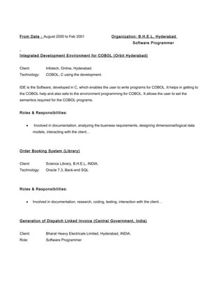 From Date : August 2000 to Feb 2001 Organization: B.H.E.L, Hyderabad
Software Programmer
Integrated Development Environment for COBOL (Orbit Hyderabad)
Client: Infotech, Online, Hyderabad.
Technology: COBOL, C using the development.
IDE is the Software, developed in C, which enables the user to write programs for COBOL. It helps in getting to
the COBOL help and also sets to the environment programming for COBOL. It allows the user to set the
semantics required for the COBOL programs.
Roles & Responsibilities:
• Involved in documentation, analyzing the business requirements, designing dimensional/logical data
models, interacting with the client…
Order Booking System (Library)
Client: Science Library, B.H.E.L, INDIA.
Technology: Oracle 7.3, Back-end SQL
Roles & Responsibilities:
• Involved in documentation, research, coding, testing, interaction with the client…
Generation of Dispatch Linked Invoice (Central Government, India)
Client: Bharat Heavy Electricals Limited, Hyderabad, INDIA.
Role: Software Programmer
 