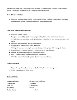 Application (for Bharat Heavy Electronics Limited) generates the Dispatch linked Invoice for the given loading
number. It depends on various options like Commercial business documents.
Roles & Responsibilities:
• Involved in Database Design, Coding, Implementation, Testing, extraction, transformation, loading and
implementation. Involved in developing the reports using business object…
Experience In Extra Responsibilities:
• Involved in handling a team
Managed a team of 20 people to create a project for hospital and hotel to customers worldwide.
• Worked in team management by handling the decisions on behalf of the team while communicating with
clients.
• Organizing team meetings to take the major decisions.
• Giving feedback to the clients on behalf of the team.
• Working with team and managing to take major decisions for the project while dealing with clients.
• Presentations of the project in the client’s environment as the Team Manager.
• Handling decisions between the team and the management.
• Been a Team Player and dived the team for best performance.
• Worked as Technical Remote Support for IBM and been best performer..
Personal Interests:
• Playing Hockey, Chess, Computer games, Surfing Web, Research in Management
• Writing Essays, Listening Music, Dance
Personal Details:
Languages Known : English, Hindi, and Telugu.
Passport No : J2824549
Valid Till : January 2021
Nationality : Indian
Marital Status : Single
 
