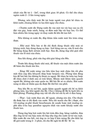 nhiïåt cuãa Beá tûâ 1 - 2oC, trong thúâi gian 10 phuát. Coá thïí cho chaáu
ngêm nûúác 2 - 3 lêìn trong ngaây.
Nhûng, nïëu thêëy mùåt Beá taái hoùåc ngûúâi run phaãi bïë chaáu ra
khoãi nûúác; choaâng khùn vaâ lau khö ngay cho chaáu.
- Chûúâm nûúác àaá: Àûång nûúác àaá vaâo möåt tuái vaãi hay cao su röìi
àùåt vaâo gaáy, hoùåc naách, haáng, coá àïåm möåt lúáp vaãi hay len. Coá thïí
laâm nhiïìu lêìn trong ngaây vaâ thay nûúác àaá khi àaä tan hïët.
Nïëu khöng coá nûúác àaá, àùæp khùn têím nûúác maát lïn traán cuäng
àûúåc.
- Nhoã muäi: Nïëu baác sô àaä chó àõnh duâng thuöëc nhoã muäi coá
khaáng sinh, haäy duâng duång cuå boáp - huát bùçng cao su, rûãa löî muäi cho
Beá bùçng dung àõch seárum sinh hoåc. Sau àoá, duâng öëng nhoã gioåt nhoã
thuöëc vaâo löî muäi cuãa chaáu.
Sau khi duâng, phaãi rûãa öëng nhoã gioåt bùçng cöìn 90o.
Trûúác khi duâng thuöëc nhoã muäi, àïí thuöëc vaâo möåt cheán nûúác êëm
àïí hêm cho thuöëc êëm lïn.
- Xöng: Àöí nûúác noáng vaâo böìn tùæm hay möåt chêåu lúán röìi pha
möåt thòa suáp dêìu khuynh diïåp hoùåc benjoin vaâo. Phoâng tùæm àoáng
kñn àïí húi böëc lïn khöng bõ thoaát ra ngoaâi. Bïë chaáu beá trïn tay hoùåc
àïí chaáu chúi úã dûúái saân coá traãi khùn. Khoaác möåt khùn tùæm quanh
ngûúâi Beá, khöng cêìn mùåc quêìn aáo. Möì höi Beá seä ra nhiïìu. Húi nûúác
noáng coá dêìu seä thêëm qua da àûúåc Beá thúã hñt vaâo phöíi.
Sau khi Beá ra möì höi, quêën khùn quanh ngûúâi röìi bïë ra khoãi
phoâng tùæm, lau khö ngûúâi cho Beá. Chuá yá khöng àïí Beá bõ laånh khi ra
khoãi phoâng. Phûúng phaáp naây rêët töët cho treã em bõ söët vò àau hoång.
- Thuåt - Lêëy nûúác àun söi, àïí nguöåi, nhûng coân êëm. Cho thuöëc
àaä àûúåc baác sô chó àõnh vaâo nûúác. Nïëu chó muöën cho Beá õ àûúåc, cho
1/2 muöîng caâ-phï thuöëc bicarbonate de soude hoùåc möåt muöîng caâ-
phï dêìu ö-liu hay parafine nguyïn chêët vaâo nûúác khuêëy nûúác cho
thuöëc tan.
Duâng öëng boáp huát nûúác lïn böi trún àêìu öëng, bùçng vadúlin, àûa
àêìu öëng tûâ tûâ vaâo hêåu mön röìi boáp nheå öëng cho nûúác tûâ tûâ vaâo ruöåt.
Khi nûúác àaä vaâo hïët, ruát öëng ra vaâ boáp 2 bïn möng Beá cho khñt laåi
àïí giûä nûúác trong 2 - 3 phuát, röìi cho Beá ngöìi bö àïí Beá "ài" ra.
 