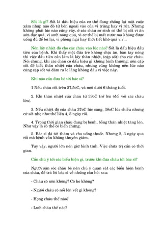 Söët laâ gò? Söët laâ dêëu hiïåu cuãa cú thïí àang chöëng laåi möåt cuöåc
xêm nhêåp naâo àoá tûâ bïn ngoaâi vaâo cuãa vi truâng hay vi ruát. Nhûng
khöng phaãi luác naâo cuäng vêåy. úã caác chaáu sú sinh coá thïí bõ söët vò ùn
sûäa àùåc quaá, vò sûúãi noáng quaá, vò cú thïí bõ mêët nûúác maâ khöng àûúåc
uöëng àuã àïí buâ laåi, vò phoâng nguã hay thúâi tiïët khö quaá v.v...
Nïn lêëy nhiïåt àöå cho caác chaáu vaâo luác naâo? Söët laâ dêëu hiïåu àêìu
tiïn cuãa bïånh. Khi thêëy möåt àûáa treã khöng chõu ùn, baân tay noáng
thò viïåc àêìu tiïn cêìn laâm laâ lêëy thên nhiïåt, (cùåp söët) cho caác chaáu.
Noái chung, khi caác chaáu coá dêëu hiïåu gò khöng bònh thûúâng, nïn cùåp
söët àïí biïët thên nhiïåt cuãa chaáu, nhûng cuäng khöng nïn luác naâo
cuäng cùåp söët vaâ àêm ra lo lùæng khöng àêu vò viïåc naây.
Khi naâo cêìn àûa beá túái baác sô?
1 Nïëu chaáu söët trïn 37,5oC, vaâ múái dûúái 6 thaáng tuöíi.
2. Khi thên nhiïåt cuãa chaáu tûâ 39oC trúã lïn (àöëi vúái caác chaáu
lúán).
3. Nïëu nhiïåt àöå cuãa chaáu 37oC luác saáng, 38oC luác chiïìu nhûng
cûá söët nheå nhû thïë liïìn 4, 5 ngaây röìi.
4. Trong thúâi gian chaáu àang bõ bïånh, böîng thên nhiïåt tùng lïn.
Nhû vêåy laâ coá thïí coá biïën chûáng.
5. Baác sô àaä túái thùm vaâ cho uöëng thuöëc. Nhûng 2, 3 ngaây qua
röìi maâ bïånh vêîn khöng thuyïn giaãm.
Tuy vêåy, ngûúâi lúán nïn giûä bònh tônh. Viïåc chûäa trõ cêìn coá thúâi
gian.
Cêìn chuá yá túái caác biïíu hiïån gò, trûúác khi àûa chaáu túái baác sô?
Ngûúâi sùn soác chaáu beá nïn chuá yá quan saát caác biïíu hiïån bïånh
cuãa chaáu, àïí traã lúâi baác sô vïì nhûäng cêu hoãi sau:
- Chaáu coá nön khöng? Coá ho khöng?
- Ngûúâi chaáu coá nöíi lïn vïët gò khöng?
- Hoång chaáu thïë naâo?
- Lûúäi chaáu thïë naâo?
 