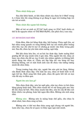 Thên nhiïåt thêëp quaá
Sau khi khoãi bïånh, coá khi thên nhiïåt cuãa chaáu beá úã 36oC trong
3, 4 höm liïìn thò cuäng khöng coá gò àaáng lo ngaåi trûâ trûúâng húåp vúái
caác treã sú sinh.
Thên nhiïåt àaão ngûúåc bêët thûúâng
Möåt söë treã sú sinh coá 37,7oC buöíi saáng vaâ 37oC buöíi chiïìu coá
thïí laâ do nguyïn nhên vïì TAI-MuäI-HoåNG, cêìn phaãi chuá yá sau naây.
137. MÚ HOAÃNG BAN ÀÏM
Giûäa àïm, àûáa treã böîng thûác dêåy, höët hoaãng. Chaáu ngöìi lïn, súå
haäi nhòn xung quanh vaâ cuäng khöng biïët taåi sao mònh phaát hoaãng
nhû thïë, tuy chó nhúá lú mú vïì nhûäng gò mònh vûâa thêëy trong giêëc
mú. Sau àoá, chaáu laåi yïn têm nùçm xuöëng, nguã tiïëp.
Àöi khi chaáu kïu lïn, veã súå haäi luác thûác dêåy, bûúác xuöëng khoãi
giûúâng àïí túái neáp mònh tröën úã goác nhaâ. Nïëu ngûúâi lúán túái, chaáu seä
baám vaâo chên cho àúä súå, tuy 2 mùæt vùæn nhùæm nghiïìn vaâ khöng biïët
mònh àang öm chên ai. Chaáu noái lùæp bùæp chó vaâo boáng töëi hay
khoaãng khöng, núi coá möåt hònh aãnh naâo àoá chaáu vûâa tûúãng tûúång
mònh àaä nhòn thêëy.
Trong trûúâng húåp nhû vêåy, ngûúâi lúán nïn giûä im lùång, khöng
cêìn àaánh thûác chaáu dêåy. Chó möåt laát sau, chaáu seä bònh tônh vaâ ài
nguã trúã laåi. Buöíi saáng khi thûác giêëc, chaáu àaä quïn hïët têët caã moåi
viïåc àaä xaãy ra àïm qua.
Ngûúâi lúán nïn laâm gò?
Nïëu chaáu thûác dêåy, nïn laåi ngöìi gêìn, cêìm tay chaáu vaâ hoãi chaáu
bùçng gioång bònh tônh. Nïëu chaáu muöën kïí vïì nöåi dung giêëc mú, haäy
àïí cho chaáu kïí hïët. Nïëu chaáu muöën bêåt àeân, nïn heá cûãa àïí àeân núi
khaác chiïëu vaâo phoâng, hoùåc bêåt ngoån àeân àïm. Khöng cêìn aánh saáng
choái.
Khöng nïn: Khöng nïn la mùæng hoùåc chïë giïîu, cho chaáu laâ
nhuát nhaát, laâm chaáu caâng súå hún.
Khöng nïn vò thïë maâ àûa chaáu sang nguã chung vúái ngûúâi lúán.
Laâm nhû vêåy, chaáu beá seä quen vaâ thêëy ngaåi nguã möåt mònh.
 