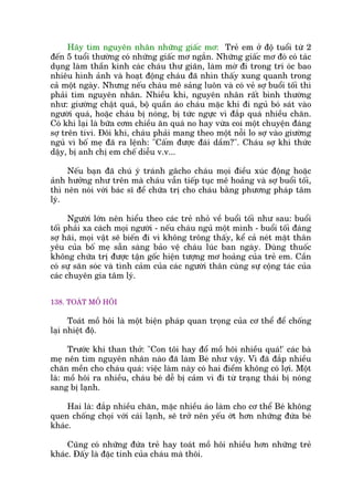 Haäy tòm nguyïn nhên nhûäng giêëc mú: Treã em úã àöå tuöíi tûâ 2
àïën 5 tuöíi thûúâng coá nhûäng giêëc mú ngùæn. Nhûäng giêëc mú àoá coá taác
duång laâm thêìn kinh caác chaáu thû giaän, laâm múâ ài trong trñ oác bao
nhiïu hònh aãnh vaâ hoaåt àöång chaáu àaä nhòn thêëy xung quanh trong
caã möåt ngaây. Nhûng nïëu chaáu mï saãng luön vaâ coá veã súå buöíi töëi thò
phaãi tòm nguyïn nhên. Nhiïìu khi, nguyïn nhên rêët bònh thûúâng
nhû: giûúâng chêåt quaá, böå quêìn aáo chaáu mùåc khi ài nguã boá saát vaâo
ngûúâi quaá, hoùåc chaáu bõ noáng, bõ tûác ngûåc vò àùæp quaá nhiïìu chùn.
Coá khi laåi laâ bûäa cúm chiïìu ùn quaá no hay vûâa coi möåt chuyïån àaáng
súå trïn tivi. Àöi khi, chaáu phaãi mang theo möåt nöîi lo súå vaâo giûúâng
nguã vò böë meå àaä ra lïånh: "Cêëm àûúåc àaái dêìm?". Chaáu súå khi thûác
dêåy, bõ anh chõ em chïë diïîu v.v...
Nïëu baån àaä chuá yá traánh gêcho chaáu moåi àiïìu xuác àöång hoùåc
aãnh hûúãng nhû trïn maâ chaáu vêîn tiïëp tuåc mï hoaãng vaâ súå buöíi töëi,
thò nïn noái vúái baác sô àïí chûäa trõ cho chaáu bùçng phûúng phaáp têm
lyá.
Ngûúâi lúán nïn hiïíu theo caác treã nhoã vïì buöíi töëi nhû sau: buöíi
töëi phaãi xa caách moåi ngûúâi - nïëu chaáu nguã möåt mònh - buöíi töëi àaáng
súå haäi, moåi vêåt seä biïën ài vò khöng tröng thêëy, kïí caã neát mùåt thên
yïu cuãa böë meå sùén saâng baão vïå chaáu luác ban ngaây. Duâng thuöëc
khöng chûäa trõ àûúåc têån göëc hiïån tûúång mú hoaãng cuãa treã em. Cêìn
coá sûå sùn soác vaâ tònh caãm cuãa caác ngûúâi thên cuâng sûå cöång taác cuãa
caác chuyïn gia têm lyá.
138. TOAÁT MÖÌ HÖI
Toaát möì höi laâ möåt biïån phaáp quan troång cuãa cú thïí àïí chöëng
laåi nhiïåt àöå.
Trûúác khi than thúã: "Con töi hay àöí möì höi nhiïìu quaá!' caác baâ
meå nïn tòm nguyïn nhên naâo àaä laâm Beá nhû vêåy. Vò àaä àùæp nhiïìu
chùn mïìn cho chaáu quaá: viïåc laâm naây coá hai àiïím khöng coá lúåi. Möåt
laâ: möì höi ra nhiïìu, chaáu beá dïî bõ caãm vò ài tûâ traång thaái bõ noáng
sang bõ laånh.
Hai laâ: àùæp nhiïìu chùn, mùåc nhiïìu aáo laâm cho cú thïí Beá khöng
quen chöëng choåi vúái caái laånh, seä trúã nïn yïëu úát hún nhûäng àûáa beá
khaác.
Cuäng coá nhûäng àûáa treã hay toaát möì höi nhiïìu hún nhûäng treã
khaác. Àêëy laâ àùåc tñnh cuãa chaáu maâ thöi.
 