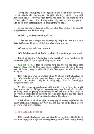 Trong caác trûúâng húåp nheå , ngûúâi ta khoá nhêån thêëy caác cún co
giêåt vò chaáu beá chó cûáng ngûúâi hoùåc giêåt chên tay, mùåt taái trong möåt
thúâi gian ngùæn. Thay vaâo hiïån tûúång mï man, coá luác chaáu beá nhû
khöng nghe, khöng nhòn, khöng caãm thêëy moåi vêåt chung quanh.
Chó coá àöi mùæt bõ trúån ngûúåc laâ triïåu chûáng roä nhêët.
Trong luác baác sô chûa coá mùåt, cêìn phaãi laâm nhûäng viïåc sau àïí
nhiïåt àöå cuãa chaáu beá haå xuöëng:
- Cúãi khuy aáo hoùåc boã búát quêìn aáo;
- Tùæm cho chaáu bùçng nûúác coá nhiïåt àöå thêëp hún thên nhiïåt cuãa
chaáu 2oC trong 10 phuát; coá thïí tùæm nhiïìu lêìn nhû vêåy;
- Chûúâm nûúác maát hay nûúác àaá;
- Coá thïí duâng caác loaåi thuöëc haå nhiïåt nhû aspirin, paraceátamol.
Baác sô seä tiïëp tuåc àiïìu trõ bùçng caác loaåi thuöëc khaác àïí chêëm dûát
caác cún co giêåt vaâ ngùn ngûâa khöng xaãy ra nûäa.
Sau cún co giêåt: Baác sô thûúâng yïu cêìu böë meå caác chaáu àûa
chaáu ài bïånh viïån àïí laâm möåt söë xeát nghiïåm, sau khi chaáu àaä qua
cún. Vò, hiïån tûúång co giêåt rêët coá thïí liïn quan túái töín thûúng úã
maâng oác.
Hún nûäa, cêìn phaãi coá phûúng phaáp àïì phoâng traánh cho chaáu bõ
laåi. Nïëu chaáu beá laåi söët ngoaâi caác biïån phaáp aáp duång úã phêìn trïn,
baác sô coá thïí cho chaáu uöëng thuöëc chöëng co giêåt Valium. Thuöëc gioåt
uöëng laâm nhiïìu àúåt.
Vò hiïån tûúång söët cao keâm co giêåt úã nhiïìu treã thûúâng xaãy ra bêët
chúåt, nhiïìu lêìn lùåp ài lùåp laåi nïn coá trûúâng húåp, baác sô yïu cêìu cho
treã uöëng thuöëc àïì phoâng liïn tuåc cho túái khi chaáu 4 - 5 tuöíi. Nhêët laâ
àöëi vúái caác chaáu hay coá caác cún keáo daâi hoùåc baác sô àaä phaát hiïån
thêëy trong gia àònh Beá coá ngûúâi mùæc chûáng àöång kinh.
Caãnh chaáu beá bi söët co giêåt thûúâng gêy êën tûúång maånh cho caác
ngûúâi thên sùn soác chaáu. Tuy vêåy, khi cún àaä qua ài thò chaáu laåi trúã
laåi traång thaái bònh thûúâng.
141. CO GIÊÅT MAÂ KHÖNG SÖËT
Nïëu chaáu beá khöng söët cao maâ cuäng bõ co giêåt thò coá thïí laâ do coá
caác hiïån tûúång sinh hoåc bêët thûúâng trong cú thïí nhû: lûúång àûúâng
 