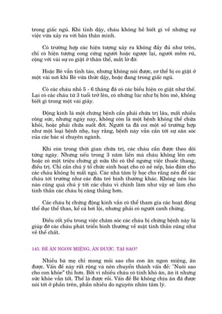trong giêëc nguã. Khi tónh dêåy, chaáu khöng hïì biïët gò vïì nhûäng sûå
viïåc vûâa xaãy ra vúái baãn thên mònh.
Coá trûúâng húåp caác hiïån tûúång xaãy ra khöng àêìy àuã nhû trïn,
chó coá hiïån tûúång cong cûáng ngûúâi hoùåc ngûúåc laåi, ngûúâi mïìm ruä,
cöång vúái vaâi sûå co giêåt úã thên thïí, mùæt lúâ àúâ.
Hoùåc Beá vêîn tónh taáo, nhûng khöng noái àûúåc, cú thïí bõ co giêåt úã
möåt vaâi núi khi Beá vûâa thûác dêåy, hoùåc àang trong giêëc nguã.
Coá caác chaáu nhoã 5 - 6 thaáng àaä coá caác biïíu hiïån co giêåt nhû thïë.
Laåi coá caác chaáu tûâ 3 tuöíi trúã lïn, coá nhûäng luác nhû bõ hön mï, khöng
biïët gò trong möåt vaâi giêy.
Àöång kinh laâ möåt chûáng bïånh cêìn phaãi chûäa trõ lêu, mêët nhiïìu
cöng sûác, nhûng ngaây nay, khöng coân laâ möåt bïånh khöng thïí chûäa
khoãi, hoùåc phaãi chûäa suöët àúâi. Ngûúâi ta àaä coi möåt söë trûúâng húåp
nhû möåt loaåi bïånh nheå, tuy rùçng, bïånh naây vêîn cêìn túái sûå sùn soác
cuãa caác baác sô chuyïn ngaânh.
Khi coân trong thúâi gian chûäa trõ, caác chaáu cêìn àûúåc theo doäi
tûâng ngaây. Nhûng nïëu trong 3 nùm liïìn maâ chaáu khöng lïn cún
hoùåc coá möåt triïåu chûáng gò nûäa thò coá thïí ngûng viïåc thuöëc thang,
àiïìu trõ. Chó cêìn chuá yá töí chûác sinh hoaåt cho coá nïì nïëp, baão àaãm cho
caác chaáu khöng bõ mêët nguã. Caác nhaâ têm lyá hoåc cho rùçng nïn àïí caác
chaáu túái trûúâng nhû caác àûáa treã bònh thûúâng khaác. Khöng nïn luác
naâo cuäng quaá chuá yá túái caác chaáu vò chñnh laâm nhû vêåy seä laâm cho
tinh thêìn caác chaáu bõ cùng thùèng hún.
Caác chaáu bõ chûáng àöång kinh vùæn coá thïí tham gia caác hoaåt àöång
thïí duåc thïí thao, kïí caã búi löåi, nhûng phaãi coá ngûúâi canh chûâng.
Àiïìu cöët yïëu trong viïåc chùm soác caác chaáu bõ chûáng bïånh naây laâ
giuáp àúä caác chaáu phaát triïín bònh thûúâng vïì mùåt tinh thêìn cuäng nhû
vïì thïí chêët.
145. BEÁ ÙN NGON MIÏÅNG, ÙN ÀÛÚÅC. TAÅI SAO?
Nhiïìu baâ meå chó mong moãi sao cho con ùn ngon miïång, ùn
àûúåc. Vêën àïì naây rêët röång vaâ nïn chuyïín thaânh vêën àïì: "Nuöi sao
cho con khoãe” thò hún. Búãi vò nhiïìu chaáu coá tñnh khoá ùn, ùn ñt nhûng
sûác khoãe vêîn töët. Thïë laâ àûúåc röìi. Vêën àïì Beá khöng chõu ùn àaä àûúåc
noái túái úã phêìn trïn, phêìn nhiïìu do nguyïn nhên têm lyá.
 