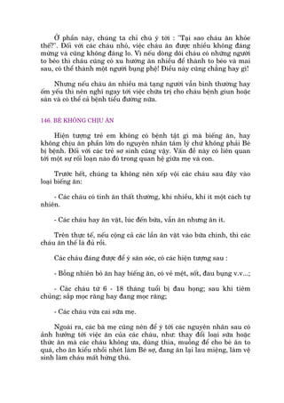 ÚÃ phêìn naây, chuáng ta chó chuá yá túái : "Taåi sao chaáu ùn khoãe
thïë?". Àöëi vúái caác chaáu nhoã, viïåc chaáu ùn àûúåc nhiïìu khöng àaáng
mûâng vaâ cuäng khöng àaáng lo. Vò nïëu doâng doäi chaáu coá nhûäng ngûúâi
to beáo thò chaáu cuäng coá xu hûúáng ùn nhiïìu àïí thaânh to beáo vaâ mai
sau, coá thïí thaânh möåt ngûúâi buång phïå! Àiïìu naây cuäng chùèng hay gò!
Nhûng nïëu chaáu ùn nhiïìu maâ taång ngûúâi vêîn bònh thûúâng hay
öëm yïëu thò nïn nghô ngay túái viïåc chûäa trõ cho chaáu bïånh giun hoùåc
saán vaâ coá thïí caã bïånh tiïíu àûúâng nûäa.
146. BEÁ KHÖNG CHÕU ÙN
Hiïån tûúång treã em khöng coá bïånh têåt gò maâ biïëng ùn, hay
khöng chõu ùn phêìn lúán do nguyïn nhên têm lyá chûá khöng phaãi Beá
bõ bïånh. Àöëi vúái caác treã sú sinh cuäng vêåy. Vêën àïì naây coá liïn quan
túái möåt sûå röëi loaån naâo àoá trong quan hïå giûäa meå vaâ con.
Trûúác hïët, chuáng ta khöng nïn xïëp vöåi caác chaáu sau àêy vaâo
loaåi biïëng ùn:
- Caác chaáu coá tñnh ùn thêët thûúâng, khi nhiïìu, khi ñt möåt caách tûå
nhiïn.
- Caác chaáu hay ùn vùåt, luác àïën bûäa, vêîn ùn nhûng ùn ñt.
Trïn thûåc tïë, nïëu cöång caã caác lêìn ùn vùåt vaâo bûäa chñnh, thò caác
chaáu ùn thïë laâ àuã röìi.
Caác chaáu àaáng àûúåc àïí yá sùn soác, coá caác hiïån tûúång sau :
- Böîng nhiïn boã ùn hay biïëng ùn, coá veã mïåt, söët, àau buång v.v...;
- Caác chaáu tûâ 6 - 18 thaáng tuöíi bõ àau hoång; sau khi tiïm
chuãng; sùæp moåc rùng hay àang moåc rùng;
- Caác chaáu vûâa cai sûäa meå.
Ngoaâi ra, caác baâ meå cuäng nïn àïí yá túái caác nguyïn nhên sau coá
aãnh hûúãng túái viïåc ùn cuãa caác chaáu, nhû: thay àöíi loaåi sûäa hoùåc
thûác ùn maâ caác chaáu khöng ûa, duâng thòa, muöîng àïí cho beá ùn to
quaá, cho ùn kiïíu nhöìi nheát laâm Beá súå, àang ùn laåi lau miïång, laâm vïå
sinh laâm chaáu mêët hûáng thuá.
 