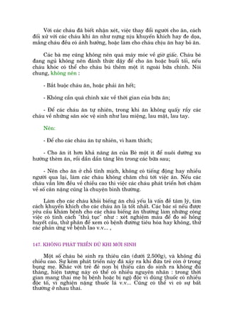 Vúái caác chaáu àaä biïët nhêån xeát, viïåc thay àöíi ngûúâi cho ùn, caách
àöëi xûã vúái caác chaáu khi ùn nhû nûång nõu khuyïën khñch hay àe doåa,
mùæng chaáu àïìu coá aãnh hûúãng, hoùåc laâm cho chaáu chõu ùn hay boã ùn.
Caác baâ meå cuäng khöng nïn quaá maáy moác vïì giúâ giêëc. Chaáu beá
àang nguã khöng nïn àaánh thûác dêåy àïí cho ùn hoùåc buöíi töëi, nïëu
chaáu khoác coá thïí cho chaáu buá thïm möåt ñt ngoaâi bûäa chñnh. Noái
chung, khöng nïn :
- Bùæt buöåc chaáu ùn, hoùåc phaãi ùn hïët;
- Khöng cêìn quaá chñnh xaác vïì thúâi gian cuãa bûäa ùn;
- Àïí caác chaáu ùn tûå nhiïn, trong khi ùn khöng quêëy rêìy caác
chaáu vïì nhûäng sùn soác vïå sinh nhû lau miïång, lau mùåt, lau tay.
Nïn:
- Àïí cho caác chaáu ùn tûå nhiïn, vò ham thñch;
- Cho ùn ñt hún khaã nùng ùn cuãa Beá möåt ñt àïí nuöi dûúäng xu
hûúáng theâm ùn, röìi dêìn dêìn tùng lïn trong caác bûäa sau;
- Nïn cho ùn úã chöî tônh mõch, khöng coá tiïëng àöång hay nhiïìu
ngûúâi qua laåi, laâm caác chaáu khöng chùm chuá túái viïåc ùn. Nïëu caác
chaáu vêîn lúán àïìu vïì chiïìu cao thò viïåc caác chaáu phaát triïín húi chêåm
vïì söë cên nùång cuäng laâ chuyïån bònh thûúâng.
Laâm cho caác chaáu khoãi biïëng ùn chuã yïëu laâ vêën àïì têm lyá, tòm
caách khuyïën khñch cho caác chaáu ùn laâ töët nhêët. Caác baác sô nïëu àûúåc
yïu cêìu khaám bïånh cho caác chaáu biïëng ùn thûúâng laâm nhûäng cöng
viïåc coá tñnh caách "thuã tuåc" nhû : xeát nghiïåm maáu àïí ào söë höìng
huyïët cêìu, thûã phên àïí xem coá bïånh àûúâng tiïu hoáa hay khöng, thûã
caác phaãn ûáng vïì bïånh lao v.v... ,
147. KHÖNG PHAÁT TRIÏÍN ÀUÃ KHI MÚÁI SINH
Möåt söë chaáu beá sinh ra thiïu cên (dûúái 2.500g), vaâ khöng àuã
chiïìu cao. Sûå keám phaát triïín naây àaä xaãy ra khi àûáa treã coân úã trong
buång meå. Khaác vúái treã àeã non bõ thiïëu cên do sinh ra khöng àuã
thaáng, hiïån tûúång naây coá thïí coá nhiïìu nguyïn nhên : trong thúâi
gian mang thai meå bõ bïånh hoùåc bõ ngöå àöåc vò duâng thuöëc coá nhiïìu
àöåc töë, vò nghiïån nùång thuöëc laá v.v... Cuäng coá thïí vò coá sûå bêët
thûúâng úã nhau thai.
 