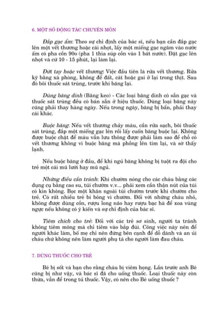 6. MÖÅT SÖË ÀÖÅNG TAÁC CHUYÏN MÖN
Àùæp gaåc êím: Theo sûå chó àõnh cuãa baác sô, nïëu baån cêìn àùæp gaåc
lïn möåt vïët thûúng hoùåc caái nhoåt, lêëy möåt miïëng gaåc ngêm vaâo nûúác
êëm coá pha cöìn 90o (pha 1 thòa suáp cöìn vaâo 1 baát nûúác). Àùåt gaåc lïn
nhoåt vaâ cûá 10 - 15 phuát, laåi laâm laåi.
Àûát tay hoùåc vïët thûúng: Viïåc àêìu tiïn laâ rûãa vïët thûúng. Rûãa
kyä bùçng xaâ phoâng, khöng àïí àêët, caát hoùåc gai úã laåi trong thõt. Sau
àoá böi thuöëc saát truâng, trûúác khi bùng laåi.
Duâng bùng dñnh (Bùng keo) - Caác loaåi bùng dñnh coá sùén gaåc vaâ
thuöëc saát truâng àïìu coá baán sùén úã hiïåu thuöëc. Duâng loaåi bùng naây
cuäng phaãi thay haâng ngaây. Nïëu trong ngaây, bùng bõ bêín, phaãi thay
caái khaác.
Buöåc bùng: Nïëu vïët thûúng chaãy maáu, cêìn rûãa saåch, böi thuöëc
saát truâng, àùæp möåt miïëng gaåc lïn röìi lêëy cuöën bùng buöåc laåi. Khöng
àûúåc buöåc chùåt àïí maáu vêîn lûu thöng àûúåc phaãi laâm sao àïí chöî coá
vïët thûúng khöng vò buöåc bùng maâ phöìng lïn tñm laåi, vaâ súâ thêëy
laånh.
Nïëu buöåc bùng úã àêìu, àïí khi nguã bùng khöng bõ tuöåt ra àöåi cho
treã möåt caái muä lûúái hay muä nguã.
Nhûäng àiïìu cêìn traánh: Khi chûúâm noáng cho caác chaáu bùçng caác
duång cuå bùçng cao su, tuái chûúâm v.v... phaãi xem cêìn thêån nuát cuãa tuái
coá kñn khöng. Boåc möåt khùn ngoaâi tuái chûúâm trûúác khi chûúâm cho
treã. Coá rêët nhiïìu treã bi boãng vò chûúâm. Àöëi vúái nhûäng chaáu nhoã,
khöng àûúåc duâng cöìn, rûúåu long naäo hay rûúåu baåc haâ àïí xoa vuâng
ngûåc nïëu khöng coá yá kiïën vaâ sûå chó àõnh cuãa baác sô.
Tiïm chñch cho treã: Àöëi vúái caác treã sú sinh, ngûúâi ta traánh
khöng tiïm möng maâ chó tiïm vaâo bùæp àuâi. Cöng viïåc naây nïn àïí
ngûúâi khaác laâm, böë meå chó nïn àûáng bïn caånh àïí döî daânh vaâ an uãi
chaáu chûá khöng nïn laâm ngûúâi phuå taá cho ngûúâi laâm àau chaáu.
7. DUÂNG THUÖËC CHO TREÃ
Beá bõ söët vaâ baån cho rùçng chaáu bõ viïm hoång. Lêìn trûúác anh Beá
cuäng bõ nhû vêåy, vaâ baác sô àaä cho uöëng thuöëc. Loaåi thuöëc naây coân
thûâa, vêîn àïí trong tuã thuöëc. Vêåy, coá nïn cho Beá uöëng thuöëc ?
 