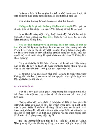 Coá trûúâng húåp Beá ho, ngaåt muäi vaâ àûúåc nhoã thuöëc vaâo löî muäi àïí
laâm co niïm maåc, cuäng laâm sùæc mùåt Beá taái ài trong chöëc laát.
Coân nhûäng trûúâng húåp nhû sau, cêìn phaãi hoãi baác sô:
Khöng roä lyá do gò, mùåt beá böîng taái ài vaâ beá bõ ngêët: Phaãi goåi baác
sô hoùåc àûa Beá túái bïånh viïån ngay. Vêåy àiïìu gò coá thïí àaä xaãy ra ?
Beá coá thïí àaä uöëng möåt thûá gò hoùåc thuöëc àöåc àöëi vúái Beá, maâ ta
khöng biïët (coi trûúâng húåp Ngöå àöåc). Chên tay Beá àaä coá luác co quùæp
laåi maâ ta cuäng khöng hay.
Nïëu beá tónh nhûng coá veã bõ choaáng, chên tay laånh, veã mùåt súå
haäi: Coá thïí Beá bõ ngöå àöåc hoùåc bõ àau do möåt vïët thûúng naâo àoá.
Trong khi chûa coá baác sô, haäy àùåt Beá nùçm thùèng trïn giûúâng, àêìu
húi thêëp hún chên vaâ sûúãi êëm hoùåc chûúâm noáng cho chaáu, möîi bïn
ngûúâi möåt chai nûúác noáng àïí ngoaâi chùn vaâ cêín thêån àïí khöng laâm
chaáu bõ boãng.
Cuäng coá thïí àêy laâ dêëu hiïåu cuãa sûå xuêët huyïët nöåi: hiïån tûúång
naây coá thïí àaä xaãy ra trûúác àoá haâng giúâ hoùåc trûúác nhiïìu ngaây do
möåt va chaåm maånh laâm thûúng töín túái thêån hoùåc laách.
Beá thûúâng bõ taái mùåt luön nhû thïë: Roä raâng laâ hiïån tûúång naây
khöng phaãi do Beá bõ xuác caãm maâ do nguyïn nhên phûác taåp hún.
Cêìn phaãi cho Beá túái baác sô.
151. CHÊÅM BIÏËT ÀI
Biïët ài laâ möåt giai àoaån quan troång trong àúâi söëng cuãa möåt àûáa
treã, àaánh dêëu möåt sûå phaát triïín töët vïì caác mùåt cú thïí, têm lyá vaâ
tònh caãm.
Nhûäng àiïìu kiïån cêìn phaãi coá àïí chaáu beá biïët ài bao göìm: böå
xûúng àuã cûáng caáp, caác cú bùæp, hïå thöëng thêìn kinh vaâ nhêët laâ böå
naäo àaä phaát triïín àûúåc bònh thûúâng túái mûác naâo àoá do quaá trònh
àûúåc nuöi dûúäng àêìy àuã vúái thûác ùn giaâu vïì prötïin vaâ vitamin, sûå
sùn soác vïì mùåt têm lyá vaâ tònh caãm cuäng coá vai troâ quan troång kñch
thñch àûáa beá cöë gùæng trong viïåc têåp ài.
Treã em thûúâng bùæt àêìu têåp ài úã àöå tuöíi tûâ 12 túái 14 thaáng.
Nhûng cuäng tuây vaâo thïí traång tûâng chaáu, maâ thúâi gian naây coá thïí
 