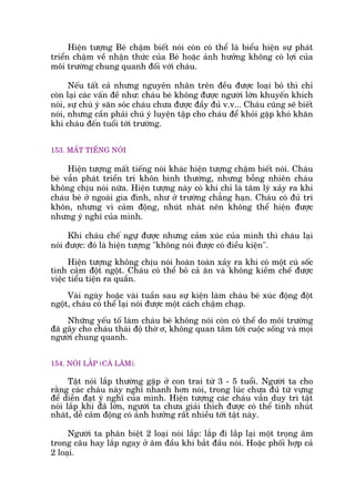 Hiïån tûúång Beá chêåm biïët noái coân coá thïí laâ biïíu hiïån sûå phaát
triïín chêåm vïì nhêån thûác cuãa Beá hoùåc aãnh hûúãng khöng coá lúåi cuãa
möi trûúâng chung quanh àöëi vúái chaáu.
Nïëu têët caã nhûng nguyïn nhên trïn àïìu àûúåc loaåi boã thò chó
coân laåi caác vêën àïì nhû: chaáu beá khöng àûúåc ngûúâi lúán khuyïën khñch
noái, sûå chuá yá sùn soác chaáu chûa àûúåc àêìy àuã v.v... Chaáu cuäng seä biïët
noái, nhûng cêìn phaãi chuá yá luyïån têåp cho chaáu àïí khoãi gùåp khoá khùn
khi chaáu àïën tuöíi túái trûúâng.
153. MÊËT TIÏËNG NOÁI
Hiïån tûúång mêët tiïëng noái khaác hiïån tûúång chêåm biïët noái. Chaáu
beá vêîn phaát triïín trñ khön bònh thûúâng, nhûng böîng nhiïn chaáu
khöng chõu noái nûäa. Hiïån tûúång naây coá khi chó laâ têm lyá xaãy ra khi
chaáu beá úã ngoaâi gia àònh, nhû úã trûúâng chùèng haån. Chaáu coá àuã trñ
khön, nhûng vò caãm àöång, nhuát nhaát nïn khöng thïí hiïån àûúåc
nhûng yá nghô cuãa mònh.
Khi chaáu chïë ngûå àûúåc nhûng caãm xuác cuãa mònh thò chaáu laåi
noái àûúåc: àoá laâ hiïån tûúång "khöng noái àûúåc coá àiïìu kiïån".
Hiïån tûúång khöng chõu noái hoaân toaân xaãy ra khi coá möåt cuá söëc
tònh caãm àöåt ngöåt. Chaáu coá thïí boã caã ùn vaâ khöng kiïìm chïë àûúåc
viïåc tiïíu tiïån ra quêìn.
Vaâi ngaây hoùåc vaâi tuêìn sau sûå kiïån laâm chaáu beá xuác àöång àöåt
ngöåt, chaáu coá thïí laåi noái àûúåc möåt caách chêåm chaåp.
Nhûäng yïëu töë laâm chaáu beá khöng noái coân coá thïí do möi trûúâng
àaä gêy cho chaáu thaái àöå thúâ ú, khöng quan têm túái cuöåc söëng vaâ moåi
ngûúâi chung quanh.
154. NOÁI LÙÆP (CAÂ LÙM).
Têåt noái lùæp thûúâng gùåp úã con trai tûâ 3 - 5 tuöíi. Ngûúâi ta cho
rùçng caác chaáu naây nghô nhanh hún noái, trong luác chûa àuã tûâ vûång
àïí diïîn àaåt yá nghô cuãa mònh. Hiïån tûúång caác chaáu vêîn duy trò têåt
noái lùæp khi àaä lúán, ngûúâi ta chûa giaãi thñch àûúåc coá thïí tñnh nhuát
nhaát, dïî caãm àöång coá aãnh hûúãng rêët nhiïìu túái têåt naây.
Ngûúâi ta phên biïåt 2 loaåi noái lùæp: lùæp ài lùæp laåi möåt troång êm
trong cêu hay lùæp ngay úã êm àêìu khi bùæt àêìu noái. Hoùåc phöëi húåp caã
2 loaåi.
 