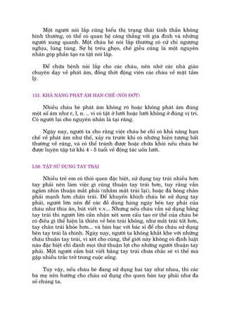 Möåt ngûúâi noái lùæp cuäng biïíu thõ traång thaái tinh thêìn khöng
bònh thûúâng, coá thïí coá quan hïå cùng thùèng vúái gia àònh vaâ nhûäng
ngûúâi xung quanh. Möåt chaáu beá noái lùæp thûúâng coá cûã chó ngûúång
nghõu, luáng tuáng. Súå bõ trïu gheåo, chïë giïîu cuäng laâ möåt nguyïn
nhên goáp phêìn taåo ra têåt noái lùæp.
Àïí chûäa bïånh noái lùæp cho caác chaáu, nïn nhúâ caác nhaâ giaáo
chuyïn daåy vïì phaát êm, àöìng thúâi àöång viïn caác chaáu vïì mùåt têìm
lyá.
155. KHAÃ NÙNG PHAÁT ÊM HAÅN CHÏË (NOÁI ÀÚÁT)
Nhiïìu chaáu beá phaát êm khöng roä hoùåc khöng phaát êm àuáng
möåt söë êm nhû r, l, n. .. vò coá têåt úã lûúäi hoùåc lûúäi khöng úã àuáng võ trñ.
Coá ngûúâi laåi cho nguyïn nhên laâ taåi rùng.
Ngaây nay, ngûúâi ta cho rùçng viïåc chaáu beá chó coá khaã nùng haån
chïë vïì phaát êm nhû thïë, xaãy ra trûúác khi coá nhûäng hiïån tûúång bêët
thûúâng vïì rùng, vaâ coá thïí traánh àûúåc hoùåc chûäa khoãi nïëu chaáu beá
àûúåc luyïån têåp tûâ khi 4 - 5 tuöíi vïì àöång taác uöën lûúäi.
L56. TÊÅT SÛÃ DUÅNG TAY TRAÁI
Nhiïìu treã em coá thoái quen àùåc biïåt, sûã duång tay traái nhiïìu hún
tay phaãi nïn laâm viïåc gò cuäng thuêån tay traái hún, tuy rùçng vêîn
ngùæm nhòn thuêån mùæt phaãi (nhùæm mùæt traái laåi), hoùåc àaá boáng chên
phaãi maånh hún chên traái. Àïí khuyïën khñch chaáu beá sûã duång tay
phaãi, ngûúâi lúán nïn àïí caác àöì duâng haâng ngaây bïn tay phaãi cuãa
chaáu nhû thòa ùn, buát viïët v.v... Nhûng nïëu chaáu vêîn sûã duång bùçng
tay traái thò ngûúâi lúán cêìn nhêån xeát xem cêëu taåo cú thïí cuãa chaáu beá
coá àiïìu gò thïí hiïån laâ thiïn vïì bïn traái khöng, nhû mùæt traái töët hún,
tay chên traái khoãe hún... vaâ baân baåc vúái baác sô àïí cho chaáu sûã duång
bïn tay traái laâ chñnh. Ngaây nay, ngûúâi ta khöng khùæt khe vúái nhûäng
chaáu thuêån tay traái, vò xeát cho cuâng, thïë giúái naây khöng coá àõnh luêåt
naâo àùåc biïåt chó daânh moåi thûá thuêån lúåi cho nhûäng ngûúâi thuêån tay
phaãi. Möåt ngûúâi cêìm buát viïët bùçng tay traái chûa chùæc seä vò thïë maâ
gùåp nhiïìu trùæc trúã trong cuöåc söëng.
Tuy vêåy, nïëu chaáu beá àang sûã duång hai tay nhû nhau, thò caác
baâ meå nïn hûúáng cho chaáu sûã duång cho quen baân tay phaãi nhû àa
söë chuáng ta.
 