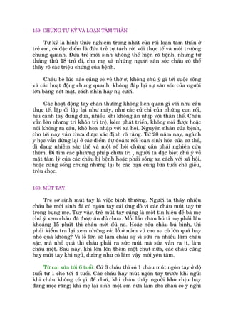 159. CHÛÁNG TÛÅ KYÃ VAÂ LOAÅN TÊM THÊÌN
Tûå kyã laâ hònh thûác nghiïm troång nhêët cuãa röëi loaån têm thêìn úã
treã em, coá àùåc àiïím laâ àûáa treã tûå taách rúâi vúái thûåc tïë vaâ möi trûúâng
chung quanh. Àûáa treã múái sinh khöng thïí hiïån roä bïånh, nhûng tûâ
thaáng thûá 18 trúã ài, cha meå vaâ nhûäng ngûúâi sùn soác chaáu coá thïí
thêëy roä caác triïåu chûáng cuãa bïånh.
Chaáu beá luác naâo cuäng coá veã thúâ ú, khöng chuá yá gò túái cuöåc söëng
vaâ caác hoaåt àöång chung quanh, khöng àaáp laåi sûå sùn soác cuãa ngûúâi
lúán bùçng neát mùåt, caách nhòn hay nuå cûúâi.
Caác hoaåt àöång tay chên thûúâng khöng liïn quan gò vúái nhu cêìu
thûåc tïë, lùåp ài lùåp laåi nhû maáy, nhû caác cûã chó cuãa nhûäng con röëi,
hai caánh tay àung àûa, nhiïìu khi khöng ùn nhõp vúái thên thïí. Chaáu
vêîn lúán nhûng trñ khön trò trïå, keám phaát triïín, khöng noái àûúåc hoùåc
noái khöng ra cêu, khoá hoâa nhêåp vúái xaä höåi. Nguyïn nhên cuãa bïånh,
cho túái nay vêîn chûa àûúåc xaác àõnh roä rùçng. Tûâ 20 nùm nay, ngaânh
y hoåc vêîn dûâng laåi úã caác àiïím dûå àoaán: röëi loaån sinh hoáa cuãa cú thïí,
dõ daång nhiïîm sùæc thïí vaâ möåt söë höåi chûáng cêìn phaãi nghiïn cûáu
thïm. Ài tòm caác phûúng phaáp chûäa trõ , ngûúâi ta àùåc biïåt chuá yá vïì
mùåt têm lyá cuãa caác chaáu bõ bïånh hoùåc phaãi söëng xa caách vúái xaä höåi,
hoùåc cuâng söëng chung nhûng laåi bõ caác baån cuâng lûáa tuöíi chïë giïîu,
trïu choåc.
160. MUÁT TAY
Treã sú sinh muát tay laâ viïåc bònh thûúâng. Ngûúâi ta thêëy nhiïìu
chaáu beá múái sinh àaä coá ngoán tay caái ûáng àoã vò caác chaáu muát tay tûâ
trong buång meå. Tuy vêåy, treã muát tay cuäng laâ möåt tñn hiïåu àïí baâ meå
chuá yá xem chaáu àaä àûúåc ùn àuã chûa. Möîi lêìn chaáu buá tñ meå phaãi lêu
khoaãng 15 phuát thò chaáu múái àuã no. Hoùåc nïëu chaáu buá bònh, thò
phaãi kiïím tra laåi xem nhûäng caái löî úã nuám vuá cao su coá lúán quaá hay
nhoã quaá khöng? Vò löî lúán seä laâm chaáu súå vò sûäa ra nhiïìu laâm chaáu
sùåc, maâ nhoã quaá thò chaáu phaãi ra sûác muát maâ sûáa vêîn ra ñt, laâm
chaáu mïåt. Sau naây, khi lúán lïn thïm möåt chuát nûäa, caác chaáu cuäng
hay muát tay khi nguã, dûúâng nhû coá laâm vêåy múái yïn têm.
Tûâ cai sûäa túái 6 tuöíi: Cûá 3 chaáu thò coá 1 chaáu muát ngoán tay úã àöå
tuöíi tûâ 1 cho túái 4 tuöíi. Caác chaáu hay muát ngoán tay trûúác khi nguã:
khi chaáu khöng coá gò àïí chúi, khi chaáu thêëy ngûúâi khoá chõu hay
àang moåc rùng; khi meå laåi sinh möåt em nûäa laâm cho chaáu coá yá nghô
 