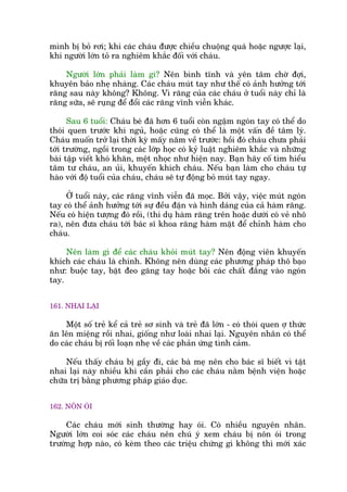 mònh bõ boã rúi; khi caác chaáu àûúåc chiïìu chuöång quaá hoùåc ngûúåc laåi,
khi ngûúâi lúán toã ra nghiïm khùæc àöëi vúái chaáu.
Ngûúâi lúán phaãi laâm gò? Nïn bònh tônh vaâ yïn têm chúâ àúåi,
khuyïn baão nheå nhaâng. Caác chaáu muát tay nhû thïë coá aãnh hûúãng túái
rùng sau naây khöng? Khöng. Vò rùng cuãa caác chaáu úã tuöíi naây chó laâ
rùng sûäa, seä ruång àïí àöíi caác rùng vônh viïîn khaác.
Sau 6 tuöíi: Chaáu beá àaä hún 6 tuöíi coân ngêåm ngoán tay coá thïí do
thoái quen trûúác khi nguã, hoùåc cuäng coá thïí laâ möåt vêën àïì têm lyá.
Chaáu muöën trúã laåi thúâi kyâ mêëy nùm vïì trûúác: höìi àoá chaáu chûa phaãi
túái trûúâng, ngöìi trong caác lúáp hoåc coá kyã luêåt nghiïm khùæc vaâ nhûäng
baâi têåp viïët khoá khùn, mïåt nhoåc nhû hiïån nay. Baån haäy cöë tòm hiïíu
têm tû chaáu, an uãi, khuyïën khñch chaáu. Nïëu baån laâm cho chaáu tûå
haâo vúái àöå tuöíi cuãa chaáu, chaáu seä tûå àöång boã muát tay ngay.
ÚÃ tuöíi naây, caác rùng vônh viïîn àaä moåc. Búãi vêåy, viïåc muát ngoán
tay coá thïí aãnh hûúãng túái sûå àïìu àùån vaâ hònh daáng cuãa caã haâm rùng.
Nïëu coá hiïån tûúång àoá röìi, (thñ duå haâm rùng trïn hoùåc dûúái coá veã nhö
ra), nïn àûa chaáu túái baác sô khoa rùng haâm mùåt àïí chónh haâm cho
chaáu.
Nïn laâm gò àïí caác chaáu khoãi muát tay? Nïn àöång viïn khuyïën
khñch caác chaáu laâ chñnh. Khöng nïn duâng caác phûúng phaáp thö baåo
nhû: buöåc tay, bùåt àeo gùng tay hoùåc böi caác chêët àùæng vaâo ngoán
tay.
161. NHAI LAÅI
Möåt söë treã kïí caã treã sú sinh vaâ treã àaä lúán - coá thoái quen úå thûác
ùn lïn miïång röìi nhai, giöëng nhû loaâi nhai laåi. Nguyïn nhên coá thïí
do caác chaáu bõ röëi loaån nheå vïì caác phaãn ûáng tònh caãm.
Nïëu thêëy chaáu bõ gêìy ài, caác baâ meå nïn cho baác sô biïët vò têåt
nhai laåi naây nhiïìu khi cêìn phaãi cho caác chaáu nùçm bïånh viïån hoùåc
chûäa trõ bùçng phûúng phaáp giaáo duåc.
162. NÖN OÁI
Caác chaáu múái sinh thûúâng hay oái. Coá nhiïìu nguyïn nhên.
Ngûúâi lúán coi soác caác chaáu nïn chuá yá xem chaáu bõ nön oái trong
trûúâng húåp naâo, coá keâm theo caác triïåu chûáng gò khöng thò múái xaác
 