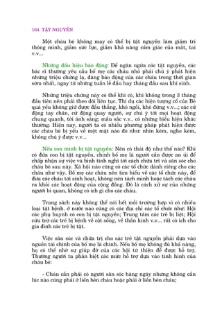 164. TÊÅT NGUYÏÌN
Möåt chaáu beá khöng may coá thïí bõ têåt nguyïìn laâm giaãm trñ
thöng minh, giaãm sûác lûåc, giaãm khaã nùng caãm giaác cuãa mùæt, tai
v.v...
Nhûäng dêëu hiïåu baáo àöång: Àïí ngùn ngûâa caác têåt nguyïìn, caác
baác sô thûúâng yïu cêìu böë meå caác chaáu nhoã phaãi chuá yá phaát hiïån
nhûäng triïåu chûáng laå, àaáng baáo àöång cuãa caác chaáu trong thúâi gian
súám nhêët, ngay tûâ nhûäng tuêìn lïî àêìu hay thaáng àêìu sau khi sinh.
Nhûäng triïåu chûáng naây coá thïí khi coá, khi khöng trong 3 thaáng
àêìu tiïn nïn phaãi theo doäi liïn tuåc. Thñ duå caác hiïån tûúång cöí cuãa Beá
quaá yïëu khöng giûä àûúåc àêìu thùèng, khoá ngöìi, khoá àûáng v.v...; caác cûã
àöång tay chên, cûã àöång quay ngûúâi, sûå chuá yá túái moåi hoaåt àöång
chung quanh, túái aánh saáng; mêìu sùæc v.v.. coá nhûäng biïíu hiïån khaác
thûúâng. Hiïån nay, ngûúâi ta coá nhiïìu phûúng phaáp phaát hiïån àûúåc
caác chaáu beá bõ yïëu vïì möåt mùåt naâo àoá nhû: nhòn keám, nghe keám,
khöng chuá yá àûúåc v.v...
Nïëu con mònh bõ têåt nguyïìn: Nïn coá thaái àöå nhû thïë naâo? Khi
coá àûáa con bõ têåt nguyïìn, chñnh böë meå laâ ngûúâi cêìn àûúåc an uãi àïí
chêëp nhêån sûå viïåc vaâ bònh tônh nghô túái caách chûäa trô vaâ sùn soác cho
chaáu beá sau naây. Xaä höåi naâo cuäng coá caác töí chûác daânh riïng cho caác
chaáu nhû vêåy. Böë meå caác chaáu nïn tòm hiïíu vïì caác töí chûác naây, àïí
àûa caác chaáu túái sinh hoaåt, khöng nïn taách mònh hoùåc taách caác chaáu
ra khoãi caác hoaåt àöång cuãa cöång àöìng. Àoá laâ caách xûã sûå cuãa nhûäng
ngûúâi bi quan, khöng coá ñch gò cho caác chaáu.
Trang saách naây khöng thïí noái hïët möîi trûúâng húåp vò coá nhiïìu
loaåi têåt bïånh. úã nûúác naâo cuäng coá caác àõa chó caác töí chûác nhû: Höåi
caác phuå huynh coá con bõ têåt nguyïìn; Trung têm caác treã bõ liïåt; Höåi
cûáu trúå caác treã bõ bïånh vïì cöåt söëng, vïì thêìn kinh v.v... rêët coá ñch cho
gia àònh caác treã bõ têåt.
Viïåc sùn soác vaâ chûäa trõ cho caác treã têåt nguyïìn phaãi dûåa vaâo
nguöìn taâi chñnh cuãa böë meå laâ chñnh. Nïëu böë meå khöng àuã khaã nùng,
hoå coá thïí nhúâ sûå giuáp àúä cuãa caác höåi tûâ thiïån àïí àûúåc höî trúå.
Thûúâng ngûúâi ta phên biïåt caác mûác höî trúå dûåa vaâo tònh hònh cuãa
chaáu beá:
- Chaáu cêìn phaãi coá ngûúâi sùn soác haâng ngaây nhûng khöng cêìn
luác naâo cuäng phaãi úã liïìn bïn chaáu hoùåc phaãi úã liïìn bïn chaáu;
 