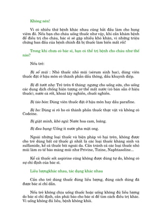 Khöng nïn!
Vò coá nhiïìu thûá bïånh khaác nhau cuäng bùæt àêìu laâm cho hoång
viïm àoã. Nïëu baån cho chaáu uöëng thuöëc nhû vêåy, khi cêìn khaám bïånh
àïí àiïìu trõ cho chaáu, baác sô seä gùåp nhiïìu khoá khùn, vò nhûäng triïåu
chûáng ban àêìu cuãa bïånh chñnh àaä bõ thuöëc laâm biïën mêët röìi!
Trong khi chûa coá baác sô, baån coá thïí trõ bïånh cho chaáu nhû thïë
naâo?
Nïëu treã:
Bõ söí muäi : Nhoã thuöëc nhoã muäi (seárum sinh hoåc), duâng viïn
thuöëc àùåt úã hêåu mön coá thaânh phêìn dêìu thöng, dêìu khuynh diïåp.
Bõ ài tûúát nheå: Treã trïn 6 thaáng: ngûng cho uöëng sûäa, cho uöëng
caác dung dõch chöëng hiïån tûúång cú thïí mêët nûúác (coá baán sùén úã hiïåu
thuöëc), nûúác caâ röët, khoai têy nghiïìn, chuöëi nghiïìn.
Bõ taáo boán: Duâng viïn thuöëc àùåt úã hêåu mön hay dêìu parafine.
Bõ ho: Duâng si rö ho coá thaânh phêìn thuöëc thûåc vêåt vaâ khöng coá
Codeine.
Bõ giêåt mònh, khoá nguã: Nûúác hoa cam, loaäng.
Bõ àau buång: Uöëng ñt nûúác pha mêåt ong.
Ngoaâi nhûäng loaåi thuöëc vaâ biïån phaáp vö haåi trïn, khöng àûúåc
cho treã duâng bêët cûá thuöëc gò nhêët laâ caác loaåi thuöëc khaáng sinh vaâ
sulfamide, kïí caã thuöëc böi ngoaâi da. Cêìn traánh caã caác loaåi thuöëc nhoã
muäi laâm co tïë baâo maâng muäi nhû Privine, Tizine, Naphtasoline...
Kïí caã thuöëc söët aspirine cuäng khöng àûúåc duâng tûå do, khöng coá
sûå chó àõnh cuãa baác sô.
Liïìu lûúångkhaác nhau, taác duång khaác nhau
Cêìn cho treã duâng thuöëc àuáng liïìu lûúång, àuáng caách duâng àaä
àûúåc baác sô chó dêîn.
Nïëu treã khöng chõu uöëng thuöëc hoùåc uöëng khöng àuã liïìu lûúång
do baác sô chó àõnh, cêìn phaãi baáo cho baác sô àïí tòm caách àiïìu trõ khaác.
Vò uöëng khöng àuã liïìu, bïånh khöng khoãi.
 