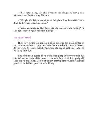 - Chaáu bõ têåt nùång, cêìn phaãi àûúåc sùn soác bùçng caác phûúng tiïån
kyä thuêåt cao, thuöëc thang àùæt tiïìn;
- Tiïìn phñ töín böë meå caác chaáu coá thïí gaánh àûúåc bao nhiïu? cêìn
àûúåc höî trúå möåt phêìn hay têët caã?
- Böë meå caác chaáu coá thïí tham gia sùn soác caác chaáu khöng? coá
thïí nghó viïåc àïí úã gêìn caác chaáu khöng?
165. BÕ ÀÖËI XÛÃ TÏÅ
Hiïån nay, ngûúâi ta quan niïåm rùçng möåt àûáa treã bõ àöëi xûá töìi tïå
cùn cûá vaâo caác hiïån tûúång sau: chaáu beá bõ àaánh àêåp hoùåc bõ boã rúi,
àïí cho thiïëu ùn, thiïëu mùåc, khöng àûúåc sùn soác vïì mùåt tinh thêìn; bõ
lúåi duång tònh duåc.
Caác töí thûác xaä höåi àaä àïì ra nhiïìu biïån phaáp àïí baão vïå quyïìn lúåi
cuãa treã em vaâ trao nhiïåm vuå cho caác ngaânh y tïë vaâ luêåt phaáp àïí
theo doäi vaâ phaát hiïån. Caác töí chûác naây thûúâng chuá yá àùåc biïåt túái caác
gia àònh coá thïí liïn quan túái vêën àïì naây.
 