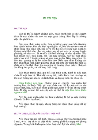 IX. TAI NAÅN
166. TAI NAÅN
Baån coá thïí laâ ngûúâi chûáng kiïën, hoùåc chñnh baån coá möåt ngûúâi
thên laâ naån nhên cuãa möåt tai naån giao thöng. Sau àêy laâ nhûäng
viïåc cêìn phaãi laâm:
Àùåt naån nhên nùçm ngûãa, àêìu nghiïng sang möåt bïn (trûúâng
húåp bõ nön mûãa). Yïu cêìu moåi ngûúâi giaän ra, baáo cho caác cú quan coá
chûác nùng nhû caãnh saát, baác sô vaâ cho hoå biïët roä raâng naån nhaän bõ
thûúng nhû thïë naâo, nheå hay nùång; noái roä núi xaãy ra tai naån (quêån
phûúâng, söë nhaâ v.v.. àïí xe cêëp cûáu biïët àûúâng túái cho nhanh). Nïëu
baån muöën biïët naån nhên coân thúã hay khöng, haäy àïí möåt chiïëc
gûúng soi nhoã úã trûúác miïång vaâ muäi naån nhên. Nïëu naån nhên coân
thúã, mùåt gûúng seä bõ húi nûúác laâm múâ. Nïëu naån nhên khöng coân
thúã, phaãi thûåc hiïån ngay phûúng phaáp cêëp cûáu thúã nhên taåo (coi laåi
phêìn cêëp cûáu thúã nhên taåo vaâ phêìn bõ thûúng chaãy maáu). Phaãi cúãi
caác khuy aáo, quêìn, vaâ núái loãng thêët lûng.
Baãn thên mònh phaãi giûä hïët sûác bònh tônh, nhêët laâ nïëu naån
nhên laâ möåt àûáa beá. Thaái àöå hoaãng höët, thiïëu bònh tônh cuãa baån coá
thïí aãnh hûúãng rêët nhiïìu túái tinh thêìn vaâ traång thaái cuãa chaáu beá.
Àiïìu khöng nïn laâm: Khöng nïn di chuyïín naån nhên trûâ
trûúâng húåp bùæt buöåc. Viïåc gûãi naån nhên vaâo bêët kyâ möåt caái xe naâo
duâ xe chêåt, heåp, buöåc naån nhên phaãi ngöìi, nùçm úã tû thïë khöng thñch
húåp, àïí àûa nhanh túái núi cêëp cûáu coá thïí laâ viïåc laâm keám khön
ngoan nhêët!
Nïn àùåt naån nhên nùçm daâi bïn lïì àûúâng àïí àúåi xe cûáu thûúng
túái (nïëu àaä liïn laåc àûúåc).
Nïëu bïånh nhên bõ ngêët, khöng àûúåc cho bïånh nhên uöëng bêët kyâ
loaåi nûúác gò.
167. VA CHAÅM, NGÊËT, CAÁC TRÛÚÂNG HÚÅP NGAÄ
Nïëu chaáu ngaä röìi bêët tónh, nön oái, coá maáu chaãy ra úã miïång hoùåc
úã muäi, úã tai, tay chên co giêåt khaác thûúâng phaãi àûa ngay túái phoâng
cêëp cûáu. Trong khi di chuyïín chaáu, hoùåc chúâ àúåi baác sô túái, Nhúá :
 