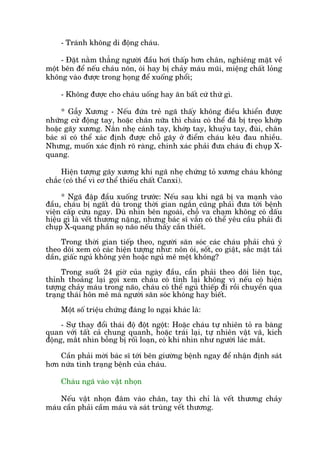 - Traánh khöng di àöång chaáu.
- Àùåt nùçm thùèng ngûúâi àêìu húi thêëp hún chên, nghiïng mùåt vïì
möåt bïn àïí nïëu chaáu nön, oái hay bõ chaãy maáu muäi, miïång chêët loãng
khöng vaâo àûúåc trong hoång àïí xuöëng phöíi;
- Khöng àûúåc cho chaáu uöëng hay ùn bêët cûá thûá gò.
* Gêîy Xûúng - Nïëu àûáa treã ngaä thêëy khöng àiïìu khiïín àûúåc
nhûäng cûã àöång tay, hoùåc chên nûäa thò chaáu coá thïí àaä bõ treåo khúáp
hoùåc gaäy xûúng. Nùæn nheå caánh tay, khúáp tay, khuyãu tay, àuâi, chên
baác sô coá thïí xaác àõnh àûúåc chöî gaäy úã àiïím chaáu kïu àau nhiïìu.
Nhûng, muöën xaác àõnh roä raâng, chñnh xaác phaãi àûa chaáu ài chuåp X-
quang.
Hiïån tûúång gaäy xûúng khi ngaä nheå chûáng toã xûúng chaáu khöng
chùæc (coá thïí vò cú thïí thiïëu chêët Canxi).
* Ngaä àêåp àêìu xuöëng trûúác: Nïëu sau khi ngaä bõ va maånh vaâo
àêìu, chaáu bõ ngêët duâ trong thúâi gian ngùæn cuäng phaãi àûa túái bïånh
viïån cêëp cûáu ngay. Duâ nhòn bïn ngoaâi, chöî va chaåm khöng coá dêëu
hiïåu gò laâ vïët thûúng nùång, nhûng baác sô vêîn coá thïí yïu cêìu phaãi ài
chuåp X-quang phêìn soå naäo nïëu thêëy cêìn thiïët.
Trong thúâi gian tiïëp theo, ngûúâi sùn soác caác chaáu phaãi chuá yá
theo doäi xem coá caác hiïån tûúång nhû: nön oái, söët, co giêåt, sùæc mùåt taái
dêìn, giêëc nguã khöng yïn hoùåc nguã mï mïåt khöng?
Trong suöët 24 giúâ cuãa ngaây àêìu, cêìn phaãi theo doäi liïn tuåc,
thónh thoaãng laåi goåi xem chaáu coá tónh laåi khöng vò nïëu coá hiïån
tûúång chaãy maáu trong naäo, chaáu coá thïí nguã thiïëp ài röìi chuyïín qua
traång thaái hön mï maâ ngûúâi sùn soác khöng hay biïët.
Möåt söë triïåu chûáng àaáng lo ngaåi khaác laâ:
- Sûå thay àöíi thaái àöå àöåt ngöåt: Hoùåc chaáu tûå nhiïn toã ra baâng
quan vúái têët caã chung quanh, hoùåc traái laåi, tûå nhiïn vêåt vaä, kñch
àöång, mùæt nhòn böîng bõ röëi loaån, coá khi nhòn nhû ngûúâi laác mùæt.
Cêìn phaãi múâi baác sô túái bïn giûúâng bïånh ngay àïí nhêån àõnh saát
hún nûáa tònh traång bïånh cuãa chaáu.
Chaáu ngaä vaâo vêåt nhoån
Nïëu vêåt nhoån àêm vaâo chên, tay thò chó laâ vïët thûúng chaãy
maáu cêìn phaãi cêìm maáu vaâ saát truâng vïët thûúng.
 