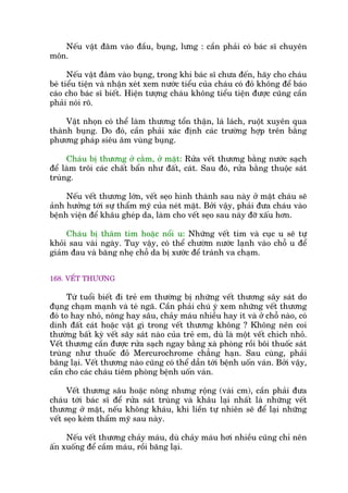 Nïëu vêåt àêm vaâo àêìu, buång, lûng : cêìn phaãi coá baác sô chuyïn
mön.
Nïëu vêåt àêm vaâo buång, trong khi baác sô chûa àïën, haäy cho chaáu
beá tiïíu tiïån vaâ nhêån xeát xem nûúác tiïíu cuãa chaáu coá àoã khöng àïí baáo
caáo cho baác sô biïët. Hiïån tûúång chaáu khöng tiïíu tiïån àûúåc cuäng cêìn
phaãi noái roä.
Vêåt nhoån coá thïí laâm thûúng töín thêån, laá laách, ruöåt xuyïn qua
thaânh buång. Do àoá, cêìn phaãi xaác àõnh caác trûúâng húåp trïn bùçng
phûúng phaáp siïu êm vuâng buång.
Chaáu bõ thûúng úã cùçm, úã mùåt: Rûãa vïët thûúng bùçng nûúác saåch
àïí laâm tröi caác chêët bêín nhû àêët, caát. Sau àoá, rûãa bùçng thuöåc saát
truâng.
Nïëu vïët thûúng lúán, vïët seåo hònh thaânh sau naây úã mùåt chaáu seä
aãnh hûúãng túái sûå thêím myä cuãa neát mùåt. Búãi vêåy, phaãi àûa chaáu vaâo
bïånh viïån àïí khêu gheáp da, laâm cho vïët seåo sau naây àúä xêëu hún.
Chaáu bõ thêm tñm hoùåc nöíi u: Nhûäng vïët tñm vaâ cuåc u seä tûå
khoãi sau vaâi ngaây. Tuy vêåy, coá thïí chûúâm nûúác laånh vaâo chöî u àïí
giaãm àau vaâ bùng nheå chöî da bõ xûúác àïí traánh va chaåm.
168. VÏËT THÛÚNG
Tûâ tuöíi biïët ài treã em thûúâng bõ nhûäng vïët thûúng sêy saát do
àuång chaåm maånh vaâ teá ngaä. Cêìn phaãi chuá yá xem nhûäng vïët thûúng
àoá to hay nhoã, nöng hay sêu, chaãy maáu nhiïìu hay ñt vaâ úã chöî naâo, coá
dñnh àêët caát hoùåc vêåt gò trong vïët thûúng khöng ? Khöng nïn coi
thûúâng bêët kyâ vïët sêy saát naâo cuãa treã em, duâ laâ möåt vïët chñch nhoã.
Vïët thûúng cêìn àûúåc rûãa saåch ngay bùçng xaâ phoâng röìi böi thuöëc saát
truâng nhû thuöëc àoã Mercurochrome chùèng haån. Sau cuâng, phaãi
bùng laåi. Vïët thûúng naâo cuäng coá thïí dêîn túái bïånh uöën vaán. Búãi vêåy,
cêìn cho caác chaáu tiïm phoâng bïånh uöën vaán.
Vïët thûúng sêu hoùåc nöng nhûng röång (vaâi cm), cêìn phaãi àûa
chaáu túái baác sô àïí rûãa saát truâng vaâ khêu laåi nhêët laâ nhûäng vïët
thûúng úã mùåt, nïëu khöng khaáu, khi liïìn tûå nhiïn seä àïí laåi nhûäng
vïët seåo keám thêím myä sau naây.
Nïëu vïët thûúng chaãy maáu, duâ chaãy maáu húi nhiïìu cuäng chó nïn
êën xuöëng àïí cêìm maáu, röìi bùng laåi.
 
