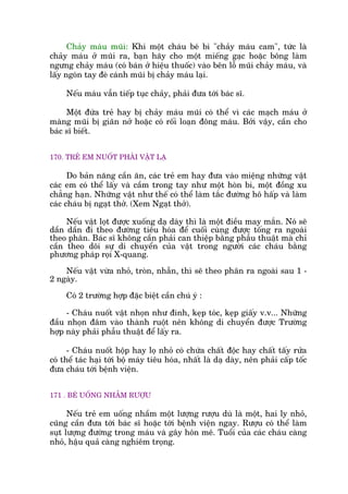 Chaãy maáu muäi: Khi möåt chaáu beá bi "chaãy maáu cam", tûác laâ
chaãy maáu úã muäi ra, baån haäy cho möåt miïëng gaåc hoùåc böng laâm
ngûng chaãy maáu (coá baán úã hiïåu thuöëc) vaâo bïn löî muäi chaãy maáu, vaâ
lêëy ngoán tay àeâ caánh muäi bõ chaãy maáu laåi.
Nïëu maáu vêîn tiïëp tuåc chaãy, phaãi àûa túái baác sô.
Möåt àûáa treã hay bõ chaãy maáu muäi coá thïí vò caác maåch maáu úã
maâng muäi bõ giaän núã hoùåc coá röëi loaån àöng maáu. Búãi vêåy, cêìn cho
baác sô biïët.
170. TREÃ EM NUÖËT PHAÃI VÊÅT LAÅ
Do baãn nùng cêìn ùn, caác treã em hay àûa vaâo miïång nhûäng vêåt
caác em coá thïí lêëy vaâ cêìm trong tay nhû möåt hoân bi, möåt àöìng xu
chùèng haån. Nhûäng vêåt nhû thïë coá thïí laâm tùæc àûúâng hö hêëp vaâ laâm
caác chaáu bõ ngaåt thúã. (Xem Ngaåt thúã).
Nïëu vêåt loåt àûúåc xuöëng daå daây thò laâ möåt àiïìu may mùæn. Noá seä
dêìn dêìn ài theo àûúâng tiïu hoáa àïí cuöëi cuâng àûúåc töëng ra ngoaâi
theo phên. Baác sô khöng cêìn phaãi can thiïåp bùçng phêîu thuêåt maâ chó
cêìn theo doäi sûå di chuyïín cuãa vêåt trong ngûúâi caác chaáu bùçng
phûúng phaáp roåi X-quang.
Nïëu vêåt vûâa nhoã, troân, nhùén, thò seä theo phên ra ngoaâi sau 1 -
2 ngaây.
Coá 2 trûúâng húåp àùåc biïåt cêìn chuá yá :
- Chaáu nuöët vêåt nhoån nhû àinh, keåp toác, keåp giêëy v.v... Nhûäng
àêìu nhoån àêm vaâo thaânh ruöåt nïn khöng di chuyïín àûúåc Trûúâng
húåp naây phaãi phêîu thuêåt àïí lêëy ra.
- Chaáu nuöët höåp hay loå nhoã coá chûáa chêët àöåc hay chêët têëy rûãa
coá thïí taác haåi túái böå maáy tiïu hoáa, nhêët laâ daå daây, nïn phaãi cêëp töëc
àûa chaáu túái bïånh viïån.
171 . BEÁ UÖËNG NHÊÌM RÛÚÅU
Nïëu treã em uöëng nhêìm möåt lûúång rûúåu duâ laâ möåt, hai ly nhoã,
cuäng cêìn àûa túái baác sô hoùåc túái bïånh viïån ngay. Rûúåu coá thïí laâm
suåt lûúång àûúâng trong maáu vaâ gêy hön mï. Tuöíi cuãa caác chaáu caâng
nhoã, hêåu quaã caâng nghiïm troång.
 