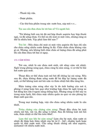 - Thuöëc têíy rûãa.
- Dûúåc phêím.
- Caác thûá hoáa phêím trang sûác: nûúác hoa, saáp möi v.v...
Taåi sao cêìn àûa chaáu beá túái baác sô? Coá ngûúâi hoãi:
"Töi khöng biïët con töi àaä múã höåp thuöëc aspirin hay höåp thuöëc
nguã, vaâ àaä uöëng chûa. Coá thïí noá chó muát coá möåt viïn, nhûng cuäng coá
thïí laâ nhiïìu hún. Vêåy phaãi laâm thïë naâo ?"
Traã lúâi : Nïëu chaáu chó muát coá möåt viïn aspirin thò baån chó cêìn
cho chaáu uöëng nhiïìu nûúác àûúâng laâ àuã. Chùæc chùæn chaáu khöng viïåc
gò caã. Nhûng, nïëu khöng biïët chùæc chùæn söë lûúång chaáu àaä uöëng phaãi
thò cêìn àûa chaáu túái baác sô ngay.
173. CAÃM NOÁNG
Treã em, nhêët laâ eaác chaáu múái sinh, rêët nhaåy caãm vúái nhiïåt.
Ngöìi trong phoâng noáng quaá, chaáu cuäng bõ caãm noáng, vò cú thïí bi böëc
húi nûúác quaá mûác.
Thoaåt àêìu cú thïí chaáu toaát möì höi àïí chöëng laåi caái noáng. Nïëu
sau àoá, chaáu khöng àûúåc uöëng nûúác àïí buâ àùæp laåi lûúång nûúác àaä
mêët, cú thïí khöng toaát möì höi nûäa vaâ thên nhiïåt bùæt àêìu tùng lïn.
Hiïån tûúång caãm noáng nhû vêåy laâ do aãnh hûúãng cuãa núi úã,
phoâng úã noáng hoùåc kñn quaá nhû trûúâng húåp chaáu beá ngöìi trong xe
húi àoáng kñn cûãa úã ngoaâi nùæng chùèng haån. Nhûng cuäng coá thïí xaãy ra
trong muâa laånh, khi chaáu mùåc nhiïìu quêìn aáo quaá vaâ cùn phoâng laåi
àûúåc sûúãi quaá êëm.
Trong moåi trûúâng húåp, viïåc cho chaáu uöëng nhiïìu nûúác laâ cêìn
thiïët.
Triïåu chûáng cuãa chûáng caãm noáng: Thoaåt àêìu chaáu beá toaát
nhiïìu möì höi, vêåt vaä, àoâi uöëng vò khaát. Sau àoá khöng toaát möì höi
nûäa, thên nhiïåt coá thïí lïn trïn 40oC.
Laâm thïë naâo khi beá caãm noáng? Laâm cho beá maát, tùæm nûúác coá
nhiïåt àöå thêëp hún thên nhiïåt cuãa beá tûâ 2 - 3oC, chûúâm laånh hoùåc
quêën taä têím nûúác maát. Cho uöëng thuöëc chöëng söët nhû aspirin,
acetamol vúái nhiïìu nûúác maát.
 