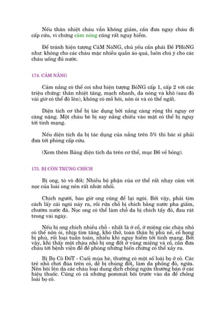 Nïëu thên nhiïåt chaáu vêîn khöng giaãm, cêìn àûa ngay chaáu ài
cêëp cûáu, vò chûáng caãm noáng cuäng rêët nguy hiïím.
Àïí traánh hiïån tûúång CaãM NoáNG, chuã yïëu cêìn phaãi Àïì PHoâNG
nhû: khöng cho caác chaáu mùåc nhiïìu quêìn aáo quaá, luön chuá yá cho caác
chaáu uöëng àuã nûúác.
174. CAÃM NÙÆNG
Caãm nùæng coá thïí coi nhû hiïån tûúång BoãNG cêëp 1, cêëp 2 vúái caác
triïåu chûáng: thên nhiïåt tùng, maåch nhanh, da noáng vaâ khö (sau àoá
vaâi giúâ coá thïí àoã lïn), khöng coá möì höi, nön oái vaâ coá thïí ngêët.
Diïån tñch cú thïí bõ taác duång búãi nùæng caâng röång thò nguy cú
caâng nùång. Möåt chaáu beá bõ say nùæng chiïëu vaâo mùåt coá thïí bõ nguy
túái tñnh maång.
Nïëu diïån tñch da bõ taác duång cuãa nùæng trïn 5% thò baác sô phaãi
àûa túái phoâng cêëp cûáu.
(Xem thïm Baãng diïån tñch da trïn cú thïí, muåc B6 vïì boãng).
175. BÕ CÖN TRUÂNG CHÑCH
Bõ ong, toâ voâ àöët: Nhiïìu böå phêån cuãa cú thïí rêët nhaåy caãm vúái
noåc cuãa loaâi ong nïn rêët nhûác nhöëi.
Chñch ngûúâi, bao giúâ ong cuäng àïí laåi ngoâi. Búãi vêåy, phaãi tòm
caách lêëy caái ngoâi naây ra, röìi rûãa chöî bõ chñch bùçng nûúác pha giêëm,
chûúâm nûúác àaá. Noåc ong coá thïí laâm chöî da bõ chñch têëy àoã, àau raát
trong vaâi ngaây.
Nïëu bõ ong chñch nhiïìu chöî - nhêët laâ úã cöí, úã miïång caác chaáu nhoã
coá thïí nön oái, nhõp tim tùng, khoá thúã, toaân thên bõ phuâ nïì, cöí hoång
bõ phuâ, röëi loaåi tuêìn toaân, nhiïìu khi nguy hiïím túái tñnh maång. Búãi
vêåy, khi thêëy möåt chaáu nhoã bõ ong àöët úã vuâng miïång vaâ cöí, cêìn àûa
chaáu túái bïånh viïån àïí àïì phoâng nhûäng biïën chûáng coá thïí xaãy ra.
Bõ Boå Coã ÀöëT - Cuöëi muâa heâ, thûúâng coá möåt söë loaâi boå úã coã. Caác
treã nhoã chúi àuâa trïn coã, dïî bõ chuáng àöët, laâm da phöìng àoã, ngûáa.
Nïn böi lïn da caác chaáu loaåi dung dõch chöëng ngûáa thûúâng baán úã caác
hiïåu thuöëc. Cuäng coá caã nhûäng pommaát böi trûúác vaâo da àïí chöìng
loaâi boå coã.
 
