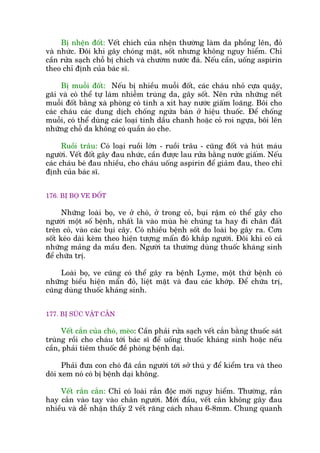 Bõ nhïån àöët: Vïët chñch cuãa nhïån thûúâng laâm da phöìng lïn, àoã
vaâ nhûác. Àöi khi gêy choáng mùåt, söët nhûng khöng nguy hiïím. Chó
cêìn rûãa saåch chöî bõ chñch vaâ chûúâm nûúác àaá. Nïëu cêìn, uöëng aspirin
theo chó àõnh cuãa baác sô.
Bõ muöîi àöët: Nïëu bõ nhiïìu muöîi àöët, caác chaáu nhoã cûåa quêåy,
gaäi vaâ coá thïí tûå laâm nhiïîm truâng da, gêy söët. Nïn rûãa nhûäng nïët
muöîi àöët bùçng xaâ phoâng coá tñnh a xñt hay nûúác giêëm loaäng. Böi cho
caác chaáu caác dung dõch chöëng ngûáa baán úã hiïåu thuöëc. Àïí chöëng
muöîi, coá thïí duâng caác loaåi tinh dêìu chanh hoùåc coã roi ngûåa, böi lïn
nhûäng chöî da khöng coá quêìn aáo che.
Ruöìi trêu: Coá loaåi ruöìi lúán - ruöìi trêu - cuäng àöët vaâ huát maáu
ngûúâi. Vïët àöët gêy àau nhûác, cêìn àûúåc lau rûãa bùçng nûúác giêëm. Nïëu
caác chaáu beá àau nhiïìu, cho chaáu uöëng aspirin àïí giaãm àau, theo chó
àõnh cuãa baác sô.
176. BÕ BOÅ VE ÀÖËT
Nhûäng loaâi boå, ve úã choá, úã trong coã, buåi rêåm coá thïí gêy cho
ngûúâi möåt söë bïånh, nhêët laâ vaâo muâa heâ chuáng ta hay ài chên àêët
trïn coã, vaâo caác buåi cêy. Coá nhiïìu bïånh söët do loaâi boå gêy ra. Cún
söët keáo daâi keâm theo hiïån tûúång mêín àoã khùæp ngûúâi. Àöi khi coá caã
nhûäng maãng da mêìu àen. Ngûúâi ta thûúâng duâng thuöëc khaáng sinh
àïí chûäa trõ.
Loaâi boå, ve cuäng coá thïí gêy ra bïånh Lyme, möåt thûá bïånh coá
nhûäng biïíu hiïån mêín àoã, liïåt mùåt vaâ àau caác khúáp. Àïí chûäa trõ,
cuäng duâng thuöëc khaáng sinh.
177. BÕ SUÁC VÊÅT CÙÆN
Vïët cùæn cuãa choá, meâo: Cêìn phaãi rûãa saåch vïët cùæn bùçng thuöëc saát
truâng röìi cho chaáu túái baác sô àïí uöëng thuöëc khaáng sinh hoùåc nïëu
cêìn, phaãi tiïm thuöëc àïì phoâng bïånh daåi.
Phaãi àûa con choá àaä cùæn ngûúâi túái súã thuá y àïí kiïím tra vaâ theo
doäi xem noá coá bõ bïånh daåi khöng.
Vïët rùæn cùæn: Chó coá loaâi rùæn àöåc múái nguy hiïím. Thûúâng, rùæn
hay cùæn vaâo tay vaâo chên ngûúâi. Múái àêìu, vïët cùæn khöng gêy àau
nhiïìu vaâ dïî nhêån thêëy 2 vïët rùng caách nhau 6-8mm. Chung quanh
 