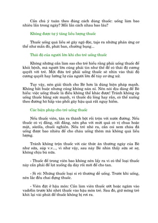 Cêìn chuá yá tuên theo àuáng caách duâng thuöëc: uöëng laâm bao
nhiïu lêìn trong ngaây? Möîi lêìn caách nhau bao lêu?
Khöng àûúåc tûå yá tùng liïìu lûúång thuöëc
Thuöëc uöëng quaá liïìu seä gêy ngöå àöåc, tajo ra nhûäng phaãn ûáng cú
thïí nhû mêín àoã, phaát ban, chûúáng buång...
Thaái àöå cuãa ngûúâi lúán khi cho treã uöëng thuöëc
Khöng nhûäng cêìn laâm sao cho treã hiïíu rùçng phaãi uöëng thuöëc àïí
khoãi bïånh, maâ ngûúâi lúán cuäng phaãi tin nhû thïë àïí coá thaái àöå cûúng
quyïët vúái treã. Möåt àûáa treã phaãi uöëng thuöëc seä nhòn vaâo thaái àöå
cûúng quyïët hay lûúäng lûå cuãa ngûúâi lúán àïí tuây cú ûáng xûã.
Tuy vêåy, nïn giaãi thñch cho Beá hún laâ duâng biïån phaáp maånh.
Khöng bùæt buöåc nhûng cuäng khöng nùn nó. Nïn noái dõu daâng àïí Beá
hiïíu: viïåc uöëng thuöëc laâ àiïìu khöng thïí khaác àûúåc! Traánh khöng eáp
uöëng thuöëc bùçng sûác maånh, vò thuöëc duâ loãng hay rùæn, coá thïí xuöëng
theo àûúâng hö hêëp vaâo phöíi gêy hêåu quaã rêët nguy hiïím.
Caác biïån phaáp cho treã uöëng thuöëc
Nïëu thuöëc viïn, taán ra thaânh böåt röìi tröån vúái nûúác àûúâng. Nïëu
thuöëc coá võ àùæng, rêët àùæng, nïn pha vúái mûát quaã coá võ chua hoùåc
mêåt, söcöla, chuöëi nghiïìn. Nïëu treã nheâ ra, cêìn coi xem chaáu àaä
uöëng àûúåc bao nhiïu àïí cho chaáu uöëng thïm maâ khöng quaá liïìu
lûúång.
Traánh khöng tröån thuöëc vúái caác thûác ùn thûúâng ngaây cuãa Beá
nhû sûäa, suáp v.v..., vò nhû vêåy, sau naây Beá nhòn thêëy sûäa seä súå,
khöng chõu buá nûäa.
- Thuöëc àïí trong viïn bao khöng nïn lêëy ra vò coá thïí loaåi thuöëc
naây cêìn phaãi àïí loåt xuöëng daå daây röìi múái àïí cho tan.
- Si rö: Nhûäng thuöëc loaåi si rö thûúâng dïî uöëng. Trûúác khi uöëng,
nïn lùæc àïìu chai àûång thuöëc.
- Viïn àùåt úã hêåu mön: Cêìn laâm viïn thuöëc ûúát hoùåc ngêm vaâo
vadúlin trûúác khi nheát thuöëc vaâo hêåu mön treã. Sau àoá, giûä möng treã
khñt laåi vaâi phuát àïí thuöëc khöng bõ rúi ra.
 