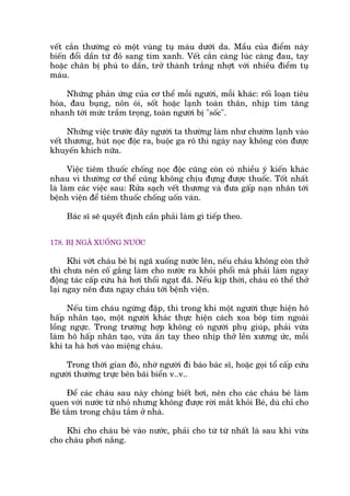 vïët cùæn thûúâng coá möåt vuâng tuå maáu dûúái da. Mêìu cuãa àiïím naây
biïën àöíi dêìn tûâ àoã sang tñm xanh. Vïët cùæn caâng luác caâng àau, tay
hoùåc chên bõ phuâ to dêìn, trúã thaânh trùæng nhúåt vúái nhiïìu àiïím tuå
maáu.
Nhûäng phaãn ûáng cuãa cú thïí möîi ngûúâi, möîi khaác: röëi loaån tiïu
hoáa, àau buång, nön oái, söët hoùåc laånh toaân thên, nhõp tim tùng
nhanh túái mûác trêìm troång, toaân ngûúâi bõ "söëc".
Nhûäng viïåc trûúác àêy ngûúâi ta thûúâng laâm nhû chûúâm laånh vaâo
vïët thûúng, huát noåc àöåc ra, buöåc ga rö thò ngaây nay khöng coân àûúåc
khuyïën khñch nûäa.
Viïåc tiïm thuöëc chöëng noåc àöåc cuäng coân coá nhiïìu yá kiïën khaác
nhau vò thûúâng cú thïí cuäng khöng chõu àûång àûúåc thuöëc. Töët nhêët
laâ laâm caác viïåc sau: Rûãa saåch vïët thûúng vaâ àûa gêëp naån nhên túái
bïånh viïån àïí tiïm thuöëc chöëng uöën vaán.
Baác sô seä quyïët àõnh cêìn phaãi laâm gò tiïëp theo.
178. BÕ NGAÄ XUÖËNG NÛÚÁC
Khi vúát chaáu beá bõ ngaä xuöëng nûúác lïn, nïëu chaáu khöng coân thúã
thò chûa nïn cöë gùæng laâm cho nûúác ra khoãi phöíi maâ phaãi laâm ngay
àöång taác cêëp cûáu haâ húi thöíi ngaåt àaä. Nïëu kõp thúâi, chaáu coá thïí thúã
laåi ngay nïn àûa ngay chaáu túái bïånh viïån.
Nïëu tim chaáu ngûâng àêåp, thò trong khi möåt ngûúâi thûåc hiïån hö
hêëp nhên taåo, möåt ngûúâi khaác thûåc hiïån caách xoa boáp tim ngoaâi
löìng ngûåc. Trong trûúâng húåp khöng coá ngûúâi phuå giuáp, phaãi vûâa
laâm hö hêëp nhên taåo, vûâa êën tay theo nhõp thúã lïn xûúng ûác, möîi
khi ta haâ húi vaâo miïång chaáu.
Trong thúâi gian àoá, nhúâ ngûúâi ài baáo baác sô, hoùåc goåi töí cêëp cûáu
ngûúâi thûúâng trûåc bïn baäi biïín v..v..
Àïí caác chaáu sau naây choáng biïët búi, nïn cho caác chaáu beá laâm
quen vúái nûúác tûâ nhoã nhûng khöng àûúåc rúâi mùæt khoãi Beá, duâ chó cho
Beá tùæm trong chêåu tùæm úã nhaâ.
Khi cho chaáu beá vaâo nûúác, phaãi cho tûâ tûâ nhêët laâ sau khi vûâa
cho chaáu phúi nùæng.
 