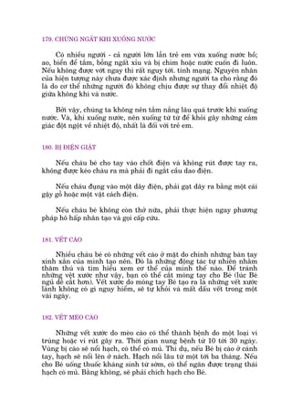 179. CHÛÁNG NGÊËT KHI XUÖËNG NÛÚÁC
Coá nhiïìu ngûúâi - caã ngûúâi lúán lêîn treã em vûâa xuöëng nûúác höì;
ao, biïín àïí tùæm, böîng ngêët xóu vaâ bõ chòm hoùåc nûúác cuöën ài luön.
Nïëu khöng àûúåc vúát ngay thò rêët nguy túái. tñnh maång. Nguyïn nhên
cuãa hiïån tûúång naây chûa àûúåc xaác àõnh nhûng ngûúâi ta cho rùçng àoá
laâ do cú thïí nhûäng ngûúâi àoá khöng chõu àûúåc sûå thay àöíi nhiïåt àöå
giûäa khöng khñ vaâ nûúác.
Búãi vêåy, chuáng ta khöng nïn tùæm nùæng lêu quaá trûúác khi xuöëng
nûúác. Vaâ, khi xuöëng nûúác, nïn xuöëng tûâ tûâ àïí khoãi gêy nhûäng caãm
giaác àöåt ngöåt vïì nhiïåt àöå, nhêët laâ àöëi vúái treã em.
180. BÕ ÀIÏÅN GIÊÅT
Nïëu chaáu beá cho tay vaâo chöët àiïån vaâ khöng ruát àûúåc tay ra,
khöng àûúåc keáo chaáu ra maâ phaãi ài ngùæt cêìu dao àiïån.
Nïëu chaáu àuång vaâo möåt dêy àiïån, phaãi gaåt dêy ra bùçng möåt caái
gêåy göî hoùåc möåt vêåt caách àiïån.
Nïëu chaáu beá khöng coân thúã nûäa, phaãi thûåc hiïån ngay phûúng
phaáp hö hêëp nhên taåo vaâ goåi cêëp cûáu.
181. VÏËT CAÂO
Nhiïìu chaáu beá coá nhûäng vïët caâo úã mùåt do chñnh nhûäng baân tay
xinh xùæn cuãa mònh taåo nïn. Àoá laâ nhûäng àöång taác tûå nhiïn nhùçm
thùm thuá vaâ tòm hiïíu xem cú thïí cuãa mònh thïë naâo. Àïí traánh
nhûäng vïåt xûúác nhû vêåy, baån coá thïí cùæt moáng tay cho Beá (luác Beá
nguã dïî cùæt hún). Vïët xûúác do moáng tay Beá taåo ra laâ nhûäng vïët xûúác
laânh khöng coá gò nguy hiïím, seä tûå khoãi vaâ mêët dêëu vïët trong möåt
vaâi ngaây.
182. VÏËT MEÂO CAÂO
Nhûäng vïët xûúác do meâo caâo coá thïí thaânh bïånh do möåt loaåi vi
truâng hoùåc vi ruát gêy ra. Thúâi gian nung bïånh tûâ 10 túái 30 ngaây.
Vuâng bõ caâo seä nöíi haåch, coá thïí coá muã. Thñ duå, nïëu Beá bõ caâo úã caánh
tay, haåch seä nöíi lïn úã naách. Haåch nöíi lêu tûâ möåt túái ba thaáng. Nïëu
cho Beá uöëng thuöëc khaáng sinh tûâ súám, coá thïí ngùn àûúåc traång thaái
haåch coá muã. Bùçng khöng, seä phaãi chñch haåch cho Beá.
 