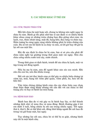 X. CAÁC BÏÅNH KHAÁC ÚÃ TREÃ EM
183. CUÁM, TRAÅNG THAÁI CUÁM
Möîi khi chaáu beá mïåt hoùåc söët, chuáng ta khöng nïn nghô ngay laâ
chaáu bõ cuám. Bïånh gò thò phaãi nhúâ baác sô xaác àõnh vò coá nhiïìu bïånh
khaác nhau cuâng coá nhûäng triïåu chûáng ban àêìu giöëng nhû cuám: úán
laånh, run, thên nhiïåt tùng, mùåt àoã, hoång khö, àau lûng vaâ chên tay.
Hiïån tûúång ho caâng ngaây caâng nhiïìu khöng phaãi laâ triïåu chûáng cuãa
cuám. Àa söë treã em hïî bïånh laâ óa chaãy vaâ nön, cûá 24 giúâ hay 48 giúâ laâ
laåi söët cao möåt lêìn.
Khi àaä xaác àõnh laâ chaáu beá bõ cuám, baác sô seä yïu cêìu phaãi àïí
chaáu nùçm nghó taåi giûúâng trong thúâi gian möåt vaâi ngaây. Nïn cho
chaáu uöëng nhiïìu nûúác traái cêy, nûúác chanh.
Trong thúâi gian coá dõch bïånh, traánh àïí caác chaáu bõ laånh, mïåt vaâ
têåp trung núi àöng ngûúâi.
Nïëu baâ meå bõ cuám, nïn àïí ngûúâi khaác sùn soác con mònh. Khi
cêìn cho con buá, nïn àeo khêëu trang.
Àöëi vúái caác treã thú, bïånh cuám coá thïí gêy ra nhiïìu biïën chûáng tûâ
viïm tai, muäi, hoång túái viïm phïë quaãn, viïm phöíi, ho, hen túái àöå
khoá thúã.
Viïåc tiïm chuãng chöëng bïånh cuám cho caác chaáu hiïån nay chûa
thûåc hiïån àûúåc röång khùæp nhûng rêët cêìn àöëi vúái caác chaáu coá thïí
traång yïëu vaâ hay coá bïånh tai-muäi-hoång.
184. BÏÅNH BAN ÀAÂO
Bïånh ban àaâo do vi ruát gêy ra laâ bïånh hay lêy, coá thïí thaânh
nhûäng dõch nhoã vïì muâa thu vaâ muâa àöng. Bïånh thûúâng gùåp úã treã
em dûúái 3 tuöíi, böîng nhiïn bõ söët cao trong nhiïìu ngaây. Túái ngaây
thûá 4, thûá 5, Beá coá thïí khoãi söët, àöìng thúâi khùæp ngûúâi Beá nöíi ban àoã
trong vaâi giúâ hoùåc möåt, hai ngaây.
Tuy nhûäng luác söët cao, chaáu beá coá thïí bõ co giêåt, nhûng bïånh
naây chó laâ möåt bïånh nheå.
 