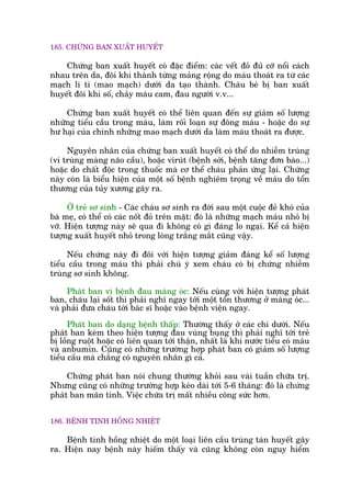 185. CHÛÁNG BAN XUÊËT HUYÏËT
Chûáng ban xuêët huyïët coá àùåc àiïím: caác vïët àoã àuã cúä nöíi caách
nhau trïn da, àöi khi thaânh tûâng maãng röång do maáu thoaát ra tûâ caác
maåch li ti (mao maåch) dûúái da taåo thaânh. Chaáu beá bõ ban xuêët
huyïët àöi khi söë, chaãy maáu cam, àau ngûúâi v.v...
Chûáng ban xuêët huyïët coá thïí liïn quan àïën sûå giaãm söë lûúång
nhûäng tiïíu cêìu trong maáu, laâm röëi loaån sûå àöng maáu - hoùåc do sûå
hû haåi cuãa chñnh nhûäng mao maåch dûúái da laâm maáu thoaát ra àûúåc.
Nguyïn nhên cuãa chûáng ban xuêët huyïët coá thïí do nhiïîm truâng
(vi truâng maâng naäo cêìu), hoùåc viruát (bïånh súãi, bïånh tùng àún baâo...)
hoùåc do chêët àöåc trong thuöëc maâ cú thïí chaáu phaãn ûáng laåi. Chûáng
naây coân laâ biïíu hiïån cuãa möåt söë bïånh nghiïm troång vïì maáu do töín
thûúng cuãa tuãy xûúng gêy ra.
ÚÃ treã sú sinh - Caác chaáu sú sinh ra àúâi sau möåt cuöåc àeã khoá cuãa
baâ meå, coá thïí coá caác nöët àoã trïn mùåt: àoá laâ nhûäng maåch maáu nhoã bõ
vúä. Hiïån tûúång naây seä qua ài khöng coá gò àaáng lo ngaåi. Kïí caã hiïån
tûúång xuêët huyïët nhoã trong loâng trùæng mùæt cuäng vêåy.
Nïëu chûáng naây ài àöi vúái hiïån tûúång giaãm àaáng kïí söë lûúång
tiïíu cêìu trong maáu thò phaãi chuá yá xem chaáu coá bõ chûáng nhiïîm
truâng sú sinh khöng.
Phaát ban vò bïånh àau maâng oác: Nïëu cuâng vúái hiïån tûúång phaát
ban, chaáu laåi söët thò phaãi nghô ngay túái möåt töín thûúng úã maâng oác...
vaâ phaãi àûa chaáu túái baác sô hoùåc vaâo bïånh viïån ngay.
Phaát ban do daång bïånh thêëp: Thûúâng thêëy úã caác chi dûúái. Nïëu
phaát ban keâm theo hiïån tûúång àau vuâng buång thò phaãi nghô túái treã
bõ löìng ruöåt hoùåc coá liïn quan túái thêån, nhêët laâ khi nûúác tiïíu coá maáu
vaâ anbumin. Cuäng coá nhûäng trûúâng húåp phaát ban coá giaãm söë lûúång
tiïíu cêìu maâ chùèng coá nguyïn nhên gò caã.
Chûáng phaát ban noái chung thûúâng khoãi sau vaâi tuêìn chûäa trõ.
Nhûng cuäng coá nhûäng trûúâng húåp keáo daâi túái 5-6 thaáng: àoá laâ chûáng
phaát ban maän tñnh. Viïåc chûäa trõ mêët nhiïìu cöng sûác hún.
186. BÏÅNH TINH HÖÌNG NHIÏÅT
Bïånh tinh höìng nhiïåt do möåt loaåi liïn cêìu truâng taán huyïët gêy
ra. Hiïån nay bïånh naây hiïëm thêëy vaâ cuäng khöng coân nguy hiïím
 