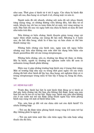 nhû xûa. Thúâi gian uã bïånh tûâ 4 túái 5 ngaây. Caác chaáu bõ bïånh àöåt
ngöåt söët cao, àau hoång vaâ coá haåch úã cöí, choáng mùåt vaâ nön oái.
Ngûúâi mêín àoã rêët nhanh, nhûäng nöët mêìu àoã nöëi nhau thaânh
tûâng maãng röång, coá nhûäng àûúâng viïìn khöng àïìu, bùæt àêìu tûâ cöí
naách, khuyãu tay röìi lan ra toaân thên kïí caã mùåt, trûâ vuâng miïång vaâ
mùæt. Àùåc biïåt chó sau vaâi ngaây lûúäi cuãa chaáu bõ bïånh coá maâu àoã tûúi
nhû mêìu traái dêu.
Nïëu khöng coá biïën chûáng, bïånh thuyïn giaãm trong voâng vaâi
ngaây: thên nhiïåt xuöëng, caác maãng àoã lùån mêët. Khoaãng 2, 3 tuêìn
sau, da bùæt àêìu bong, nhêët laâ úã baân tay vaâ baân chên coá thïí boác
thaânh maãng vaãy.
Nhûäng biïën chûáng cuãa bïånh naây, ngaây xûa rêët nguy hiïím
nhûng nay hêìu nhû khöng coân nûäa nhúâ taác duång hûäu hiïåu cuãa
thuöëc penicilline àöëi vúái caác truâng streptocoque.
Nhûäng biïën chûáng, nïëu coá, thûúâng taác àöång túái thêån vaâ khúáp.
Khi bõ bïånh, ngûúâi ta thûúâng xeát nghiïåm nûúác tiïíu àïí xem coá
anbumin trong thaânh phêìn khöng.
Hiïån nay ñt gùåp nhûäng trûúâng húåp bïånh naây úã traång thaái nùång.
Möåt söë trûúâng húåp nheå xaãy ra trong thúâi gian ngùæn vúái caác triïåu
chûáng àaä biïët nhû: bïånh dïî lêy lan, àau hoång, xeát nghiïåm thêëy coá vi
truâng streptocoque trong mêîu tïë baâo lêëy úã hoång ra; bong da chên,
tay.
187. BÏÅNH BAÅI LIÏÅT
Trûúác àêy, bïånh baåi liïåt laâ möåt bïånh thêåt àaáng súå vò bïånh coá
thïí gêy biïën chûáng tûác thò laâm cho khöng thúã àûúåc, hoùåc sau naây
laâm treã em bõ teo cú vaâ baåi liïåt. Ngaây nay, bïånh naây gêìn nhû khöng
coân úã caác nûúác maâ treã em àûúåc uöëng thuöëc ngûâa hay tiïm phoâng
bïånh naây cuâng vúái möåt söë bïånh khaác nûäa.
Vêåy, nïn laâm gò àöëi vúái caác chaáu nhoã núi coân dõch bïånh? Coá
nhiïìu trûúâng húåp:
- Treã em àaä àûúåc tiïm phoâng bïånh trong voâng 2-3 nùm trúã laåi
àêy: khöng phaãi lo ngaåi gò.
- Treã em múái tiïm möåt lêìn: cêìn tiïm ngay lêìn nûäa hoùåc uöëng
thuöëc cho àuã liïìu.
 